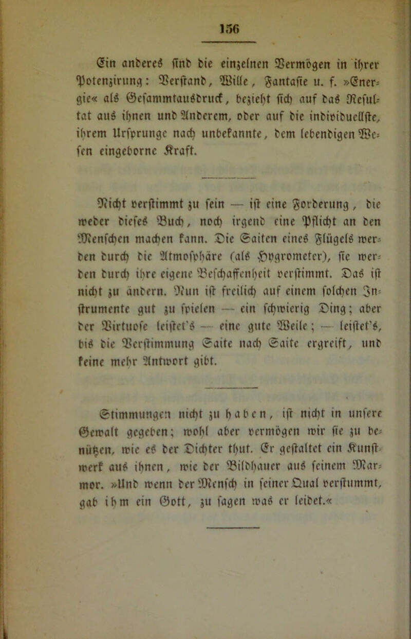 ir»f* Sin anberei (mb bie einjelnen Vermögen in ihrer •JJotcnjirung: SSerfranb, ffiille, ^antafte u. f. »@ner= gie« alö ©efammtauöbrucf, besieht fld> auf bad {Reful- tat auä ihnen unb Stnbercm, ober auf bie inbioibuelljte, ihrem Urfprungc nach unbefannte, bem (cbenbigen 5Bc= fen eingeborne Äraft. Sticht eerjiimmt ju fein — i(f eine gorberung, bte meber biefeö 'Buch, nod) irgent eine Pflicht an ben 9fienfd)en machen fann. Die Saiten eincö glügclö mer= ben burd) bie Sltmofphäre (alö £pgrometcr), (Tc mer-- ben burd) ihre eigene Befchaffcnljeit oerfrimmt. Da$ ifr nicht ju anbern. 9fun ifb freilich auf einem folchen 3n jtrumente gut ju fpielen — ein fchmierig Ding; aber ber SBirtnofe lei|tet'ö — eine gute 3Beilc; — lei|let'$, biö bie Bertfimmung Saite nach Saite ergreift, unb feine mehr Slntmort gibt. Stimmungen nid)t 511 haben, ifr md)t in unfere ©emalt gegeben; rrohl aber oermögen mir fie ju be- nü^en, mie eö ber Dichter tf>ut. Sr gcjtaltet ein Äunft merf au£ ihnen, mie ber Bilbhauer auö feinem Mar- mor. »Unb menn ber'JQienfch in feiner Dual eerflummt, gab ihm ein ©ott, 511 fagen maö er leibet.«