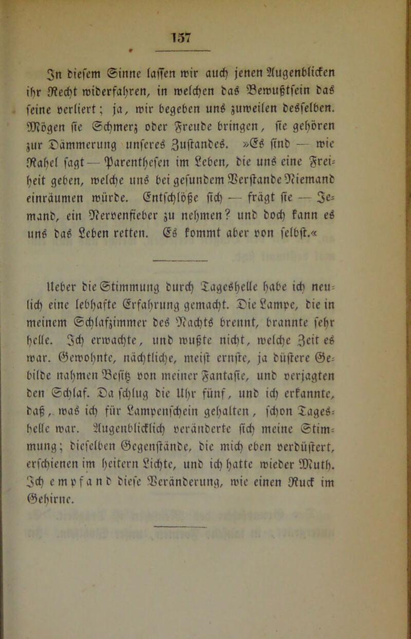 3n biefem ©inne lafjen mir aud) jenen Sfugenbficfen tf>r ffieebt miberfabren, in me(d)en baS 23emuf?tfein bag feine oerliert; ja, mir begeben un£ jitmeilen beäfelben. Wogen fie ©cfjmerj ober j^rcube bringen, jtc gehören jur Dämmerung ttnfereS 3#anbe$. »Gf$ jtnb — mic !>?af>e( fagt—'Parentfjefen im 2eben, bie unfeine ^rei- fjeit geben, melcbe un$ bei gefunbem ®er|ianbe9(iemanb einräumen mürbe. @ntfcb(öjje ftd) — frägt jie — 2e> manb, ein 9?errenftebcr 311 nehmen? unb bocfi fann e$ un£ ba6 Seben retten. fomnit aber ron felbjt.« Ueber bie©timmung burd) 'iagcöfjelle habe ich neu= lieb eine lebhafte Erfahrung gemad)t. Die 2ampc, bie in meinem ©ebtafjimmer bcö sJtactjtö brennt, brannte fehr helfe. 3d) ermadjte, unb mufjte nid)t, me(d)e Beitel mar. ©emoljntc, näcf)tlid)e, meift ernfre, ja büftcrc @e= bilbe nahmen ^8cfi§ oon meiner Jantafie, unb oerjagten ben ©d)(af. Da fd)(ug bie Uhr fünf, unb id) erfannte, bafj, maö id) für 2ampcnfd)ein gehalten, fd)on Xages-- bclfc mar. Sfugcnblicflid) oeräitberte jid) meine @tim= mting; biefetben ©egenftänbe, bie mid) eben oerbüjlert, erfebienen im Rettern Siebte, unb id) hatte rnicber Wutb. 3cb empfanb biefe SSeränberung, mie einen fftuef im ©ehirne.