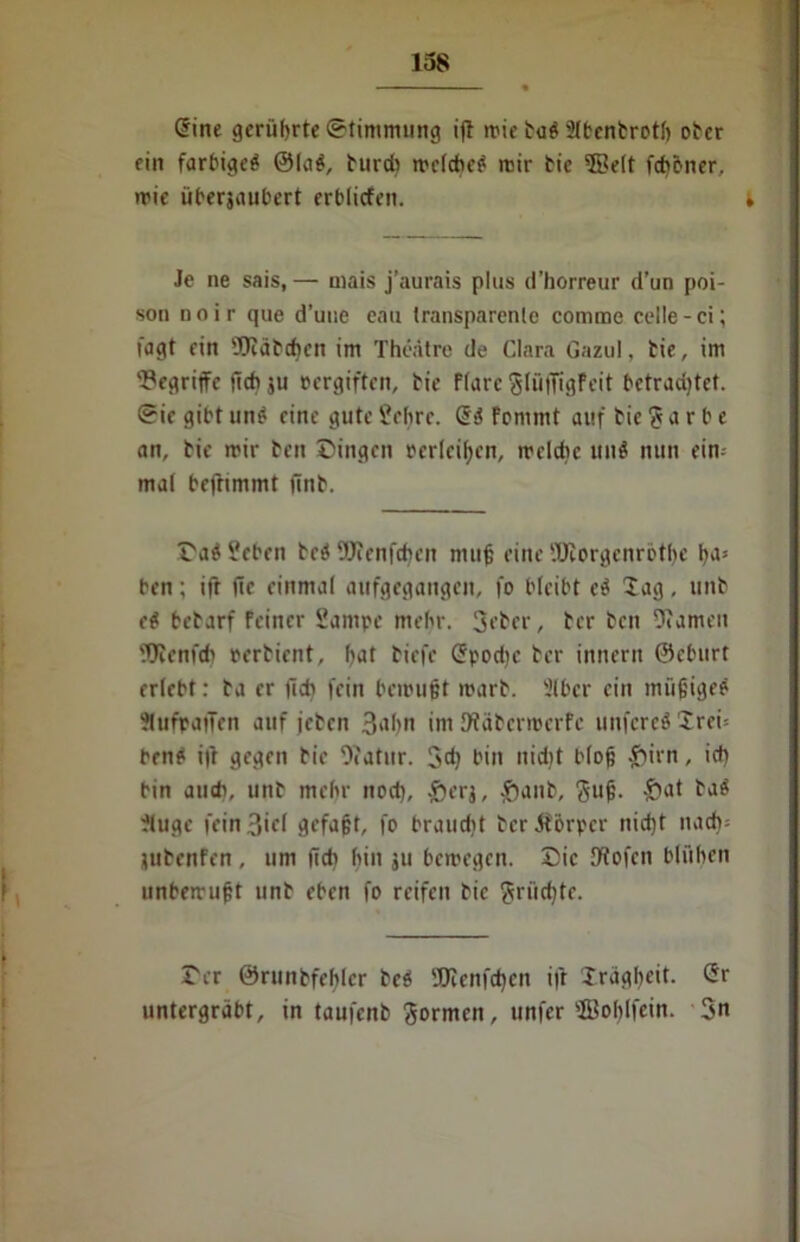 Sine gerührte Stimmung ifl rric tuö 21bcntrotI> ober ein farbige^ ©la$, burdi rrefebe^ mir tic ©eit feböner, wie iiberjaubert erblicfen. » Je ne sais,— mais j’aurais plus d’horreur d’un poi- son noir que d’uue eau transparente comme celle-ci; fügt ein Hiabchen im Thedtre de Clara Gazul, bie, im begriffe ficb ju cergiften, bie Flure glfiffigfeit betrud)tet. Sie gibt un? eine gute £ef)re. S>J Fcmmt auf bie g a r b e an, bie mir ben Dingen cerlcifyen, welche uu6 nun ein-- mal befhmmt finb. Da$ 5?eben bed Wenfchen muß eine üEorgenrötße ha* ben; ifr (ic einmal aufgegangen, fo bleibt d lag, unb d bebarf Feiner Sampc mehr. 3eber, ber ben Warnen 9Jienfd) cerbient, (>at biefe Spodie ber innern ©eburt erlebt: ba er (ich fein bewußt warb. 3lbcr ein müßige? ?lufpaiTen auf jeben 3ubn im Wäbcrmcrfe unfcreSXrei: ben* i|l gegen bie Otatur. 3d) bin nid)t bloß £irn, ich bin auch, unb mehr nod), £>erj, £)anb, guß. 'S101 t'JÄ ?luge fein 3iel gefaßt, fo braudit bcr&orper itid)t nach: IttbenFen, um (ich hin ju bewegen. Die Wofcn blühen unbewußt unb eben fo reifen bie grüßte. Der ©runbfeblcr be$ 'JJicnfdjcn ifr Xrägheit. Sr untergräbt, in taufenb gormen, unfer ©obifein. 3n
