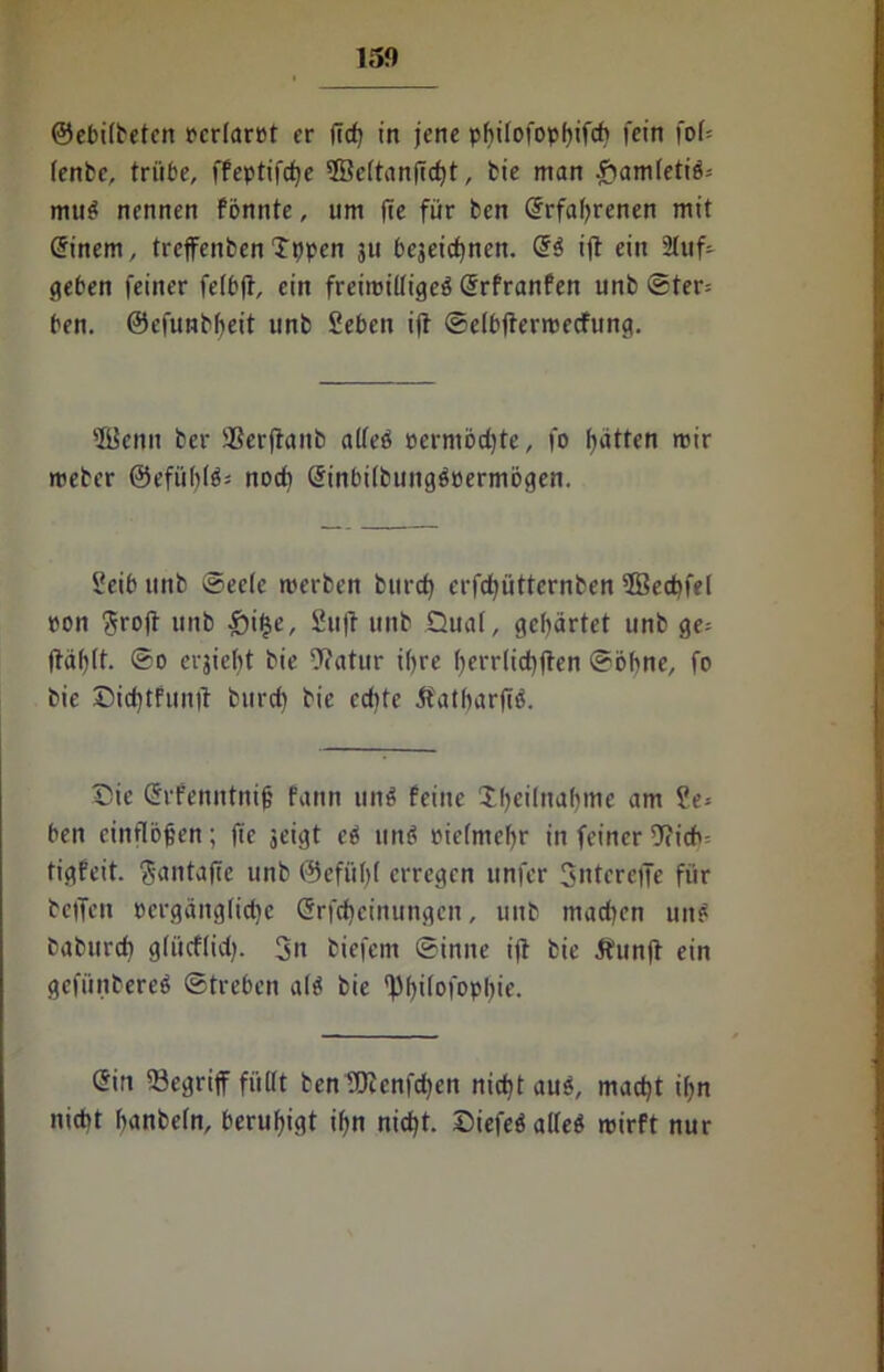 ©ebilbeten rcrlarot er fid) in jene philofopbifd) fein fob lenbe, trübe, ffepttfrfje 2Bc(tanfi<±>t, bie man £amletiS-- mttS nennen fonnte, um fie für ben (Srfabrenen mit (Sinem, trejfenben Tppen 311 begeic^nen. (SS ijt ein 2lttf- geben feiner felbfl, ein freimütiges (Srfranfett unb ®ter= ben. ©efunbbeit unb Sebett ijt ©elbftermecfung. 'Kenn bei* $erjtattb alles oermödjte, fo Ratten mir meber @efül)(S= noch (SinbilbungSpermbgen. Seib unb ©eele merben bttrd) erfdjüttcrnben 5Bed)fel pon 3rojt unb £i£e, Suff unb Qual, gebartet unb ge= |täl)lt. ®o erjiebt bie ittatur ihre ()err(id)|ten ©ohne, fo bie Cid)tfun|f bttrd) bie cd)te ÄatbarjiS. Cie (Sifenntnijj fartn unS feine X^eilna^me am ?e* ben cinflbjjen; fte jeigt eS unS pielntebr in feiner 9?icb= tigfeit. ftantajfe unb ®efül)( erregen unfer Sntcrejfe für betfeu pergänglidje (Srfdjeinungcn, uttb macbett uite baburd) g(ücftid). 3« biefem ©intte ijt bie Äunjt ein gefünbereS ©treben als bie 'pbüofopbie. (Sin 33egrijf füllt benfOtenfdjen nid)t aus, mad)t if>n nicht banbeln, beruhigt ibn nid)t. CiefeS alles roirft nur