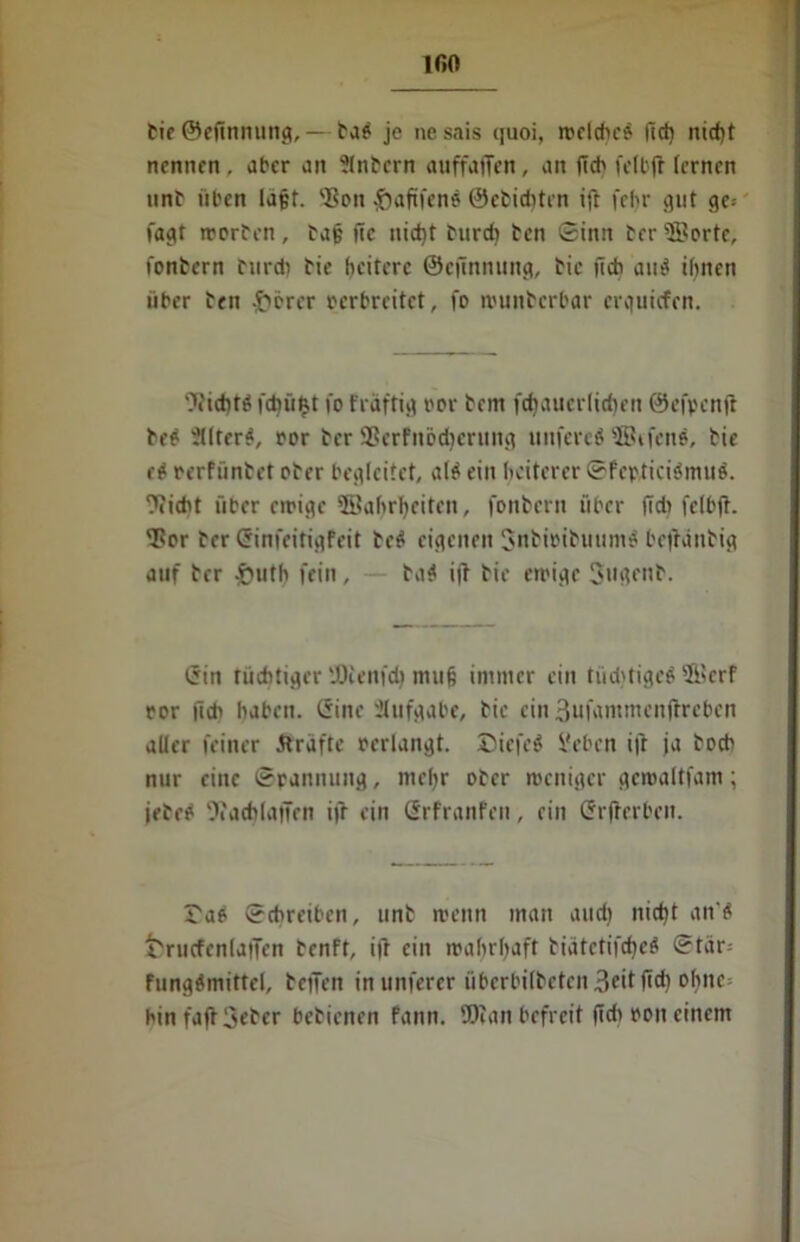 IGO Cie ©eftnnung,— fab je nesais quoi, welcbcb fiel) nicht nennen, aber an ?(nfern auffaffen, an ftcb fell'fr fernen tinC üben la§f. 'Ben .jbaftfenb ©efiditcn ift febr gut ge-- fagt werfen, fa§ ftc nid)t furch ten ©inn Cer ©orte, fonfern furch Cif heitere ©eftnnung, fic jich aub ihnen über fen .frerer verbreitet, fo munberbar erguiefen. ^i'tcbtb fchütst fo fraftig oor fern fdiauerlirin’n ©efpenft feb -tlter^, oor fer 3Serfnbd)erung unfereb ©ifenb, fie eb oerfünf et ober begleitet, alb ein heiterer ©fefticibmub. Weht über ewige ©ahrheiten, fonbern über fid» fclbjh Tor fer Crinfeitigfeit teb eigenen $nfioifuumb befraufig auf fer £uth fein , fab ift Cie ewige Jugenf. i5in tüchtiger 'JOienfch muß immer ein tüdjtigcb ©erf ror fid' haben, liinc Aufgabe, fic ein 3ufammen|treben aller feiner Kräfte oerlangt. Diefeb Sieben iji ja foeb nur eine ©rannung, mehr ofer weniger gemaltfam; jefeb 5iach(ajTen ijf ein ßrfranfen, ein Srjterben. Tab ©chreiben, unf wenn man audi nicht an'b fcrucfenlaiTen fenft, ijf ein wahrhaft tiatetifcheb ©tar; fungbmittel, tetTen inunferer tibcrbilfeten3fif fi<h ohne binfaftSefcr betienen fann. ©tan befreit fidt oon einem