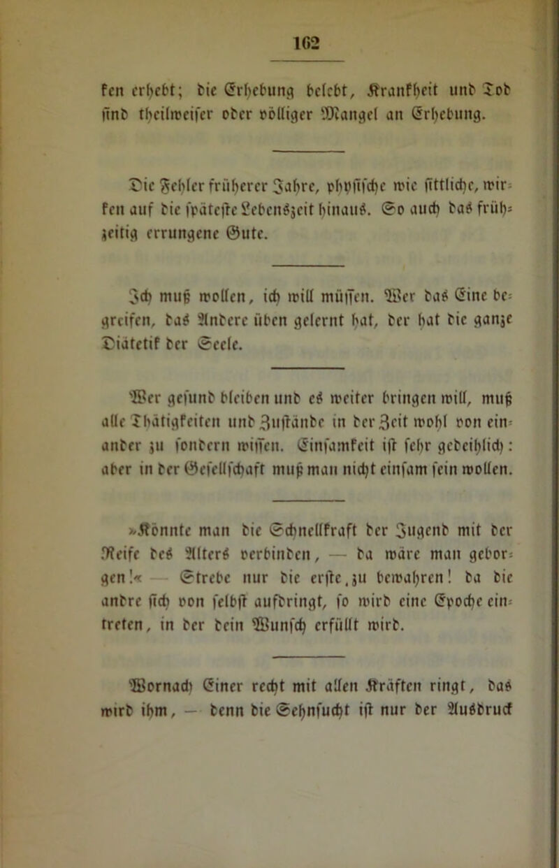 fett ergebt; bie Erhebung belebt, Äranf()eit unb Xob ünb tljeilroeifer ober rolliger SOiaitgel an Erhebung. Tic gebier früherer Jabre, pbt)ftfd)e mie iittlicbe, rrir feit auf bie ipätejle Seben^jcit binauö. So auch batffrüb* jeitig errungene @ute. 3cb mup trollen, ich mill müiTen. ©er ba$ «Sine be= greifen, ba$ Slnbcrc üben gelernt bat, ber bat bie ganje Ciatetif ber Seele. ©er gefunb bleiben unb c$ rreiter bringen trill, mup alle Ibätigfeiten unb3««fWnbe in bcr3cit irohl ron ein- anber ju fonbern miiTen. (SinfamFeit i(t febr gcbeiblid): aber in ber ©efellfcbaft mup mau nicht einfam fein mollen. >/5lonnte man bie Scbnellfraft ber 3ugenb mit ber .'Weife be$ Jllterö oerbinben, — ba märe man gebor: gen!« Strebe nur bie erfte. ju bemalten ! ba bie anbre (ich oon felbjf aufbringt, fo mirb eine (Jpocbe ein: treten, in ber bein ©unfeb erfüllt mirb. ©ornach Giner recht mit allen Äräftcn ringt, bae mirb ihm, — benn bie Sebnfucbt i|l nur ber Sluöbrucf