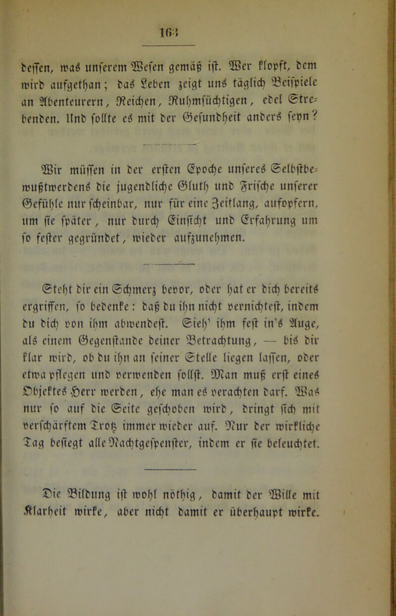 Ki! teilen, maS itttferem ÜBefen gemäp ijt. 5Bcr ffopft, bcm trieb aufgetfjan; baS Beben jeigt un$ täglict» iöeiipielc an Abenteurern, {Weiten, £WuI>mfüc^tigen, cbcl ©tre= bettbcn. ltnb follte cS mit ber @efunbf>eit anberS fctjn? Sir müifen in ber erftcn Spodje unfcreö ©elbftbe; mufjtmerbenS bie jugenb(icf)c ©lutl) itnb grifcf)e itnferer ©efüfylc nur frfjeinbar, nur für eine .3eit(ang, aufopfern, um ffe fpater, nur turd) <5infld)t unb (Erfahrung um fo fe)lcr gegrünbet, mieber aufjune(;men. ©tel)t bir ein ©d)merj beror, ober (jater bid) bereite ergriffen, fo bebenfe: bajj bu if>n nid)t oerniditejt, inbem bu bicb ron ihm abrrenbeft. ©ief)’ ihm fc(l in’ö Auge, a(S einem ©egenjtanbe beiner Betrachtung, — bis bir f(ar rcirb, ob bu if>n an feiner ©teile liegen (atfen, ober etma pflegen unb rerrrenben folffl. SÜian mufi erfl einet* ÖbjcfteS -£»err merbett, ef>e man eS oerad)ten barf. 3BaS nur fo auf bie ©eite geflohen mirb, bringt ftd> mit rerfd)ärftcm £ro| immer mieber auf. ffiur ber mirflid)e Xag beftegt alleDcacbtgefpenfter, inbem er fee beleuchtet. £ie Gilbung i|t mohl nöthig, bamit ber 5BilIe mit Älarheit mirfe, aber nicht bamit er überhaupt mirfe.
