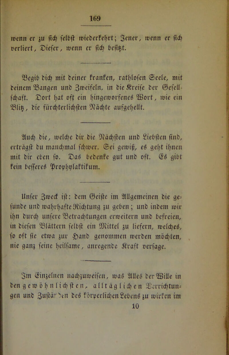 toenn er 311 fTcf) felbfl mieberfefyrt; Sener, rcenn er ftd) oediert, Diefer, menn er fid) bc(i$t. SBegtt» bid) mit beiner franfen, ratfytofen @ee(e, mit beinern Sangen unb 3>^cifein, in bieÄreife ber ©efdf; fd>aft. Dort t;at oft ein fyingemorfcneö $öort, wie ein Slifj, bie fiird)tedid)ften 9iäd)te aufgefyelit. 3tud) bie, mdcfye bir bie 9?äd)|ten unb fiiebften ftnb, ertrcigjt bu manchmal ferner. Sei gemij?, e$ ge()t ifjnen mit bir eben fo. Da6 bebenfe gut unb oft. @3 gibt fein beffereS 'fJroplittfaftifum. Unfer 3wecf i|t: bcm ©eifre im 2I(lgemeinen bie ge- funbe unb ma(;rl)afte9iid)tung 311 geben; unb inbem mir if)n burd) unfere Setraditungen ermeitern unb befreien, in biefen Stättern felbft ein ÜKittet 3U liefern, metctjed, fo oft |ie etwa sur £>anb genommen merben mosten, nie gan3 feine fyeiifame, anregenbe Äraft oerfage. 3m <5in3e(nen nad)3umeifen, ma$ 2UIeb berSBiUe in ben g e m ö I) n l id) ft en, al(t äg (id) e n SEcrricbjtun- gen unb 3ufrä’ btn beö ?öryedid)en Sehend 31t mirfen im 10