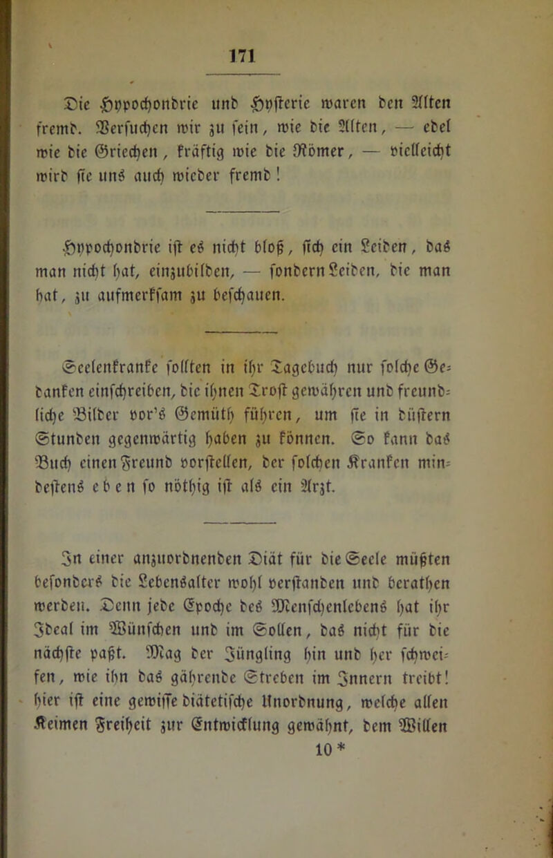 Die £ppod)onbrie unb §nftcrie waren ben Sitten fremb. Sßerfucfjcn wir 511 fein, wie bie Sitten, — ebel wie bie ©riechen, fräftig wie bie IWörner, — Pic((eid)t wirb fie nnö and) wicber fremb ! £)tjpochonbrie ift eb nicht blojj, ftd? ein Seiten, bab man nicht bat, einjubilben, — fonbernSeiben, bie man bat, ju aufmerffam ju bebauen. ©celenfranfe folften in tf;r Dagcbud) nur folche @e= banfen einfdjreiben, bie ihnen Sroft gewähren unb frcunb= (idje Silber oor’b ©emütl) führen, um fie in biiftern ©tunben gegenwärtig traben ju fönnen. ©0 fann bab Sud) einen Sreunb »orjMen, ber foldieit Äranfen min betfenb eben fo nbtliig ift alb ein Slrjt. 3n einer anjuorbnenben Diät für bie ©eele müßten befonberb bie Sebcnbalter wol)l »erjtanben unb beraten werben. Denn jebc (Epoche beb 2[Renfd)enlebenb l>at ibr 3beal im 5Bünfd»en unb im ©ollen, bab nidtt für bie nädjfte pafjt. 93iag ber 3üngling bin unb her febwei-- fen, wie ihn bab gäfyrenbe ©treten im Snnertt treibt! f)ier ift eine gewiffe biätetifche ltnorbnung, welche allen •Heimen Freiheit $wr Sntwicflung gewähnt, bem $Billen 10*