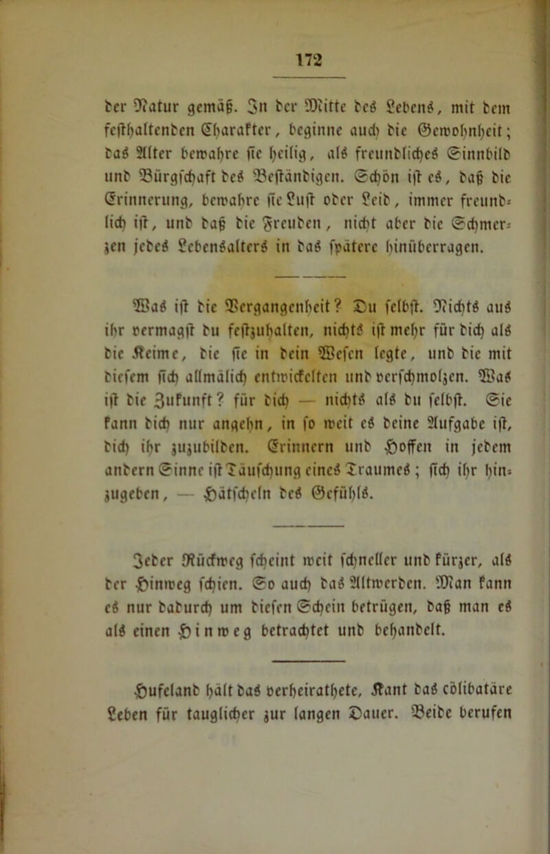 ber 9?atur gemäfj. 3it ber SDcitte bc? Sebent, mit fcem fcfthaltenbcn Eharaftcr, beginne aud) bie ©crooljnljeit; ta? 2llter bewahre fte heilig, al? freiinblid>eö ©innbilb unb Vürgfchaft bc? 93e(länbigeit. ©cf)bn i|t c?, baf? bie Erinnerung, bewahre fieSujl ober ?cib, immer freunb* lieb ijl, unb baf; bie greuben, nicht aber bie ®d)mer-- ten jebeö Sebenöalterö in ba? fpätcrc hinüberragen. ®a? ifl bie Vergangenheit? Du felbft. Vicht? au? ihr rermagit bu feftjuljalteit, nicht? i(t mehr für bid) al? bie Äeime, bie fte in bein 5öefen legte, unb bie mit biefem fleh allmdlicf) entiricfclfcn unb pcrfchmoljcn. 2Ba? i|t bie Bufunft ? für bid) — nicht? al? bu felbft. ®ic fann bid) nur angehn, in fo weit c? beine 2Iufgabc ift, bid) ihr äujubilben. Erinnern unb hoffen in jebem anbern ©innc iftldufchung eine? Xraumc? ; (ich ihr I)tn- jugeben, - £)ätfd)eln bc? ®cfül)(?. Seber Sflücfweg fd)eint weit fdjneller unb fürjer, a(? ber hinweg fd)ien. ®o aud) ba? Slltrocrben. 9Van fann e? nur baburd) um biefen ©chciit betrügen, ba§ man c? al? einen £inwcg betrachtet unb behanbelt. Dufclanb halt ba? pcrhcirathetc, Äant ba? colibatare 2eben für tauglicher jur langen Dauer. Veibe berufen