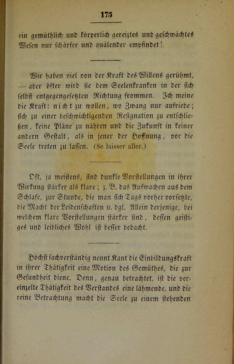 173 ein gemütlich unb förperftd) gereijteö unb gefchroächteö 5Bcfen nur fdjärfer unb quätenber empfinbet! 2Bir haben oiet pon berÄraft beö$8ittenö gerühmt — aber öfter roirb fte bem ©eetenfranfen in ber fleh felbfi entgegengefetjten Dichtung frommen. 3* meine bie Äraft: nicht ju motten, mo 3rcang nur aufriebc; (ich ju einer befchmidftigenben tfiejignation ju entfehlie-' fjen, feine 'JMäne 311 nähren unb bie Sufunft in feiner anbern ©ejiatt, atö in jener ber Hoffnung, »or bie ©cete treten 311 taffen. (Se laisser aller.) Oft ja meidend, jinb bunfte ®orfrcltungen in ihrer 3Birfung jiärfer at$ ftare; 3.5t baö Stufmachen auö bem ©djtafc, jitr ©tunbe, bie man ftd) £agö portier porfeßte, bie SOfacht ber Seibenfchaften u. bgt. Sittein berjenige, bei metchem ftare SSorftettungcn jiärfer finb, helfen geijiu geö unb leibliches 2Boht i|i beffer bebacht. £>öchfl fachoerfränbig nennt Äant bie ©inbilbungSfraft in ihrer Xhätigfeit eine SOiotion beö ©emütheS, bie 3ur ©efunbhcit biene. Oeitn, genau betrachtet ift bie per-- einjette Thätigfeit beS 93erfianbeS eine täfjmenbe, unb bie reine 23etrad)tung macht bie ©eete ju einem fietjenben