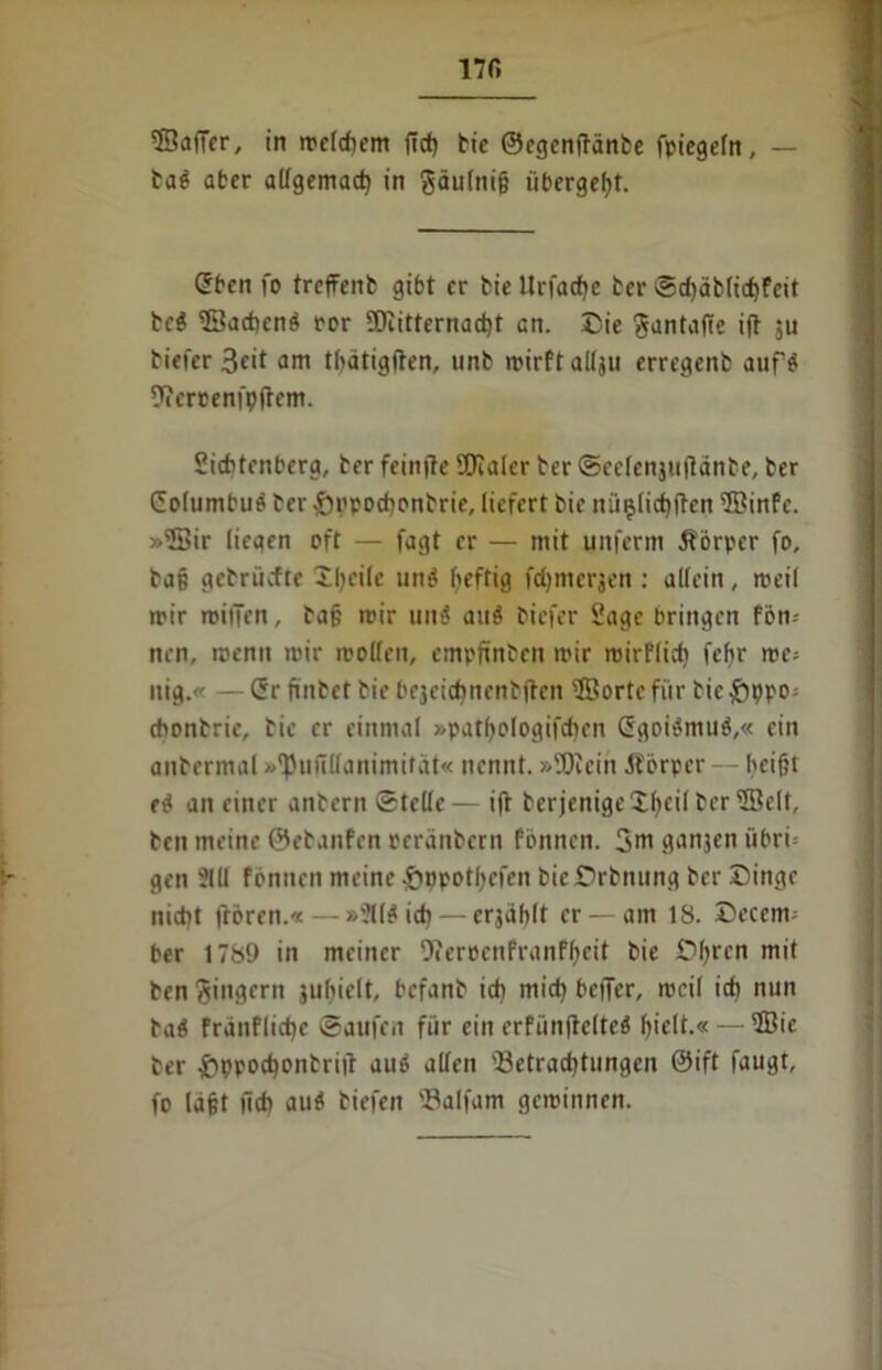 ©afier, in melcfiem ftcf) tie ©egenftänbe fptcgertt, — tag aber allgemact> in gäu(ni§ iibergef)t. Cben fo treffenb gibt er tie llrfacfjc ter Scf)äb(id)feit tc$ ©aebenb rer 5)eitternad)t an. Die ftantafte i(t ju tiefer 3eit am tbätigften, unb mirftallju erregent aufs: 9?errenfp(tem. Siebtrnbera, ter feinjte SOialer ter Scclenjuftante, ter Columbug ter £)ppod)ontrie, liefert tie nü§licf)|ten ©infe. »©ir liegen oft — fagt er — mit uitferm Körper fo, ta§ getruefte Xfjeile unä fieftig fdjmerjen : allein, weil mir roiiien, ta§ mir un$ au$ tiefer Sage bringen fbn= nen, rcenn mir rcollcn, empfinten mir mirflicb fefir me- itig.« — Cr ftntet tie bejeiebnent jten ©orte für tie £ppo- cbontrie, tie er einmal »patfjologifdicn Cgoibmub,« ein antermal »^iifillanimitdt« nennt. »ÜKein Körper - - heißt eb an einer antern Stelle— ift terjenige Xßeil ter ©dt, ten meine ©etanfen reränbern fönnen. 3m ganjen iibri '* gen 2111 fbnuen meine Sppotl)efcn bicDrbming ter Dinge nicht ftören.« — »211$ id)— erjäblt er — am 18. Deccm- ber 1789 in meiner 0?eroenPranff»cit tie Dfyrcn mit ten Ringern juhielt, befant ich mich beiTer, meil ich nun tab frauflidje Saufen für ein erfünjtelteb hielt.« — ffiie ter £>ppod)ontriit au$ allen sBetrad)tungen ©ift faugt, fo (aßt lief) au$ tiefen 'Salfam geminnen.