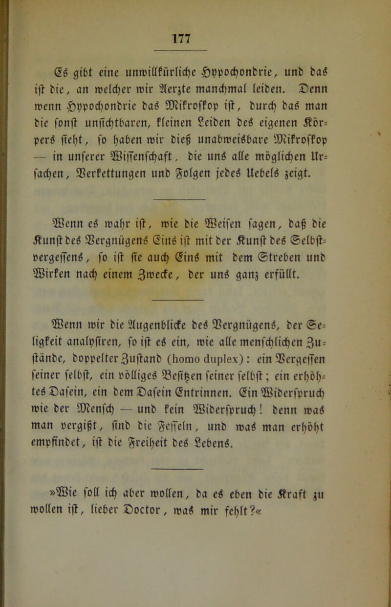 @S gibt eilte unmillfürlidjc £ppod)onbrie, unb baS ift bie, cm rceldjer mir Slerjte manchmal teibeit. Senn roenn £it)pod)onbrie baS SOcifroffop ift, burd) baS man bie fonft unftd)tbaren, flcinen Seibeit beS eigenen Äör= perS fielet, fo (;aben mir biefj unabweisbare SDtifroffop — in unferer ©ijienfdjaft, bie unS alte möglichen itr= fadjeit, Verfettungen unb folgen jebeS UebelS jeigt. ©enn cS roal)r ift, wie bie ©eifett fagen, bafj bie StunftbcS Vergnügens @inö ift mitber ÄunftbeS ©elbjb oergeffenS, fo ift fte aud) @inS mit bem Streben unb ©irfett nad) einem 3rcecfe, ber uns ganj erfüllt. ©enn mir bie Ütugenblicfe beS Vergnügens, ber @e= ligfeit analpftren, fo ift eS ein, wie alle mcnfd)(id)en 3u = jtänbe, boppelter3uftanb (homo duplex): ein Vergelten feiner felbft, ein PölligeS Veft^en feiner felbft; ein erl)öl)= teS Safein, ein bem Safein Grntrinneit. @in ©iberfprud) rnie ber Sftenfd) — unb fein ©iberfprud)! benn rcaS man oergifjt, fiitb bie gcffeln, unb roaS man erf)öl)t empftnbet, ift bie Freiheit beS SebenS. »©ie foll id) aber mollen, ba cS eben bie Jfraft ju mollen ift, lieber Soctor, rcaS mir fcl)(t?«