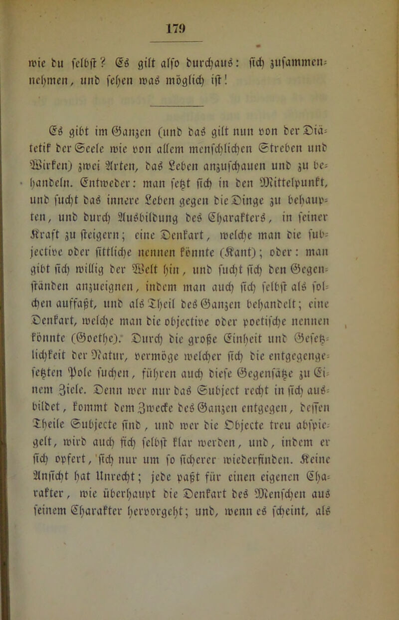 mic bu fclbfl ? di gilt affo burc^ouö: ftcf) jufainmcn- nehmen, unb fcf>cn n>a$ mögtid) ift! di gibt im ©angen (unb baö gilt nun oon berDiä= tetif bcrScete niic pon altem menfcbtidien Streben unb 'Birten) jmei 2trten, ba£ fieben anjufebauen unb ju be= Ijanbetu. ©ntweber: man fe£t fid> in ben SERittetpunft, unb fud)t bab innere fiebert gegen bic Dinge 311 behaupt ten, unb burd) 2lubbi(buitg beb S^arafterb, in feiner Äraft 3ufteigern; eine Dent'art, roctdic man bie fub- jectioe ober jittlidje nennen fönittc (Äant); ober: man gibt lld) mittig ber Bett f>iit, unb fudjt fid) ben ©egen- ftanben ansueignen, inbem man and) ftd> fctbfr atö fob d)cti auffafjt, unb atä Jfyeit bcööanscn befjanbclt; eine Denfart, toeldje man bie objectioe ober poetifdje nennen fönnte (©octfyc). Durd) bie grojje ßinbeit unb @efet?-- lidjfeit ber ERatur, »erntöge roetdjer (Id) bie entgegenge= festen 'f)o(e fudjen, führen auch biefe ©cgenfdfee gu (5i nein 3icte. Denn mer nur baö ©ubject rcd)t in fid) au$= bilbet, fommt bcmBwecfe bcSÖaitsen entgegen, beffen ibeile Subjecte jTitb, unb 10er bie Dbjecte treu abfpic- gett, ii'irb and) fid) fetbft flar werben, unb, inbem er fid) opfert,'fid) nur um fo (teuerer wieberftnben. Äeine 2ln|7d)t tjat Unrecht; jebe pajjt für einen eigenen @()a= rafter, wie überhaupt bie Denfart beä SERenfdjen aue! feinem Sbaraftcr beroorgelft; unb, wenn ei febeint, alt