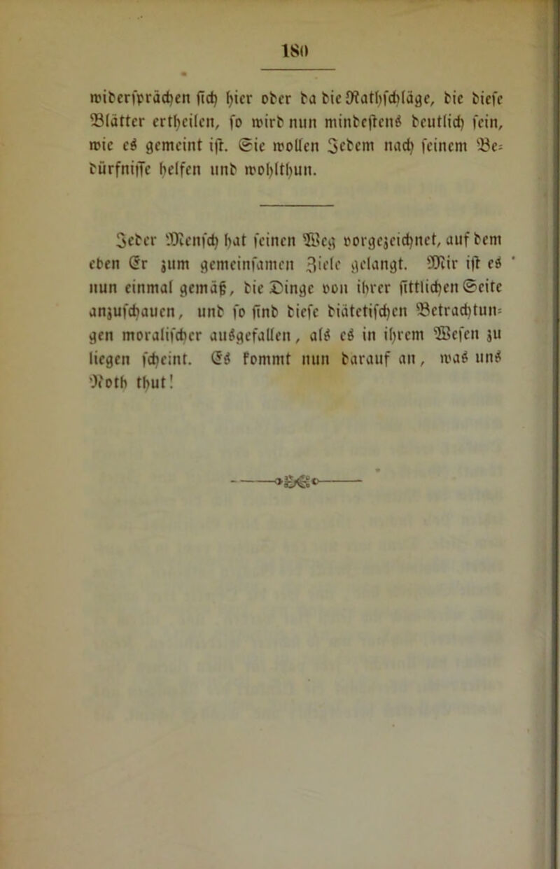 ISO miberfpräcben ftd) f>icr ober ba bic JWatbfdjläge, bie biefc ^Blätter erteilen, fo roirb nun minbeftenS bcutlid) fein, roic cS gemeint i|i. ©ic motten Gebern nach feinem '.Be* bürfniilc helfen unb mobltbun. Geber ÜKenfd) hat feinen ©cg »orgejeiebnet, auf beni eben (5r jum gemeinfamen gelangt. 9Jiir i|t eS nun einmal gemäß, bie £inge t>on ihrer fittlid)en©eite anjufchaucn, unb fo finb bicfc biätctifctycn s8ctrad)tun= gen moralifchcr ausgefallen, als cS in ihrem ©efen ju liegen ftheint. (5S Fommt nun bäraufan, maS unS Ocoth thut!