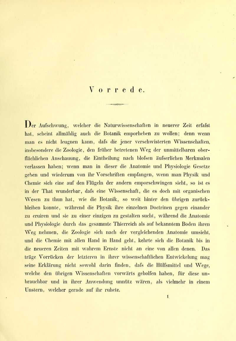 Vorrede. Der Aufschwung, welcher die Naturwissenschaften in neuerer Zeit erfafst hat, scheint allmähhg auch die Botanik emporheben zu wollen; denn wenn man es nicht leugnen kann, dafs die jener verschwisterten Wissenschaften, insbesondere die Zoologie, den früher betretenen Weg der unmittelbaren ober- flächhchen Anschauung, die Eintheilung nach blofsen äufserlichen Merkmalen verlassen haben; wenn man in dieser die Anatomie und Physiologie Gesetze geben und wiederum von ihr Vorschriften empfangen, wenn man Physik und Chemie sich eine auf den Flügeln der andern emporschwingen sieht, so ist es in der That wunderbar, dafs eine Wissenschaft, die es doch mit organischen Wesen zu thun hat, wie die Botanik, so weit hinter den übrigen zurück- bleiben konnte, während die Physik ihre einzelnen Doctrinen gegen einander zu eruiren und sie zu einer einzigen zu gestalten sucht, während die Anatomie und Physiologie durch das gesammte Thierreich als auf bekanntem Boden ihren Weg nehmen, die Zoologie sich nach der vergleichenden Anatomie umsieht, und die Chemie mit allen Hand in Hand geht, kehrte sich die Botanik bis in die neueren Zeiten mit wahrem Ernste nicht an eine von allen denen. Das träge Vorrücken der letzteren in ihrer wissenschaftlichen Entwickelung mag seine Erklärung nicht sowohl darin finden, dafs die Hülfsmittel und Wege, welche den übrigen Wissenschaften vorwärts geholfen haben, für diese un- brauchbar und in ihrer Anwendung unnütz wären, als vielmehr in einem Unstern, welcher gerade auf ihr ruhete.