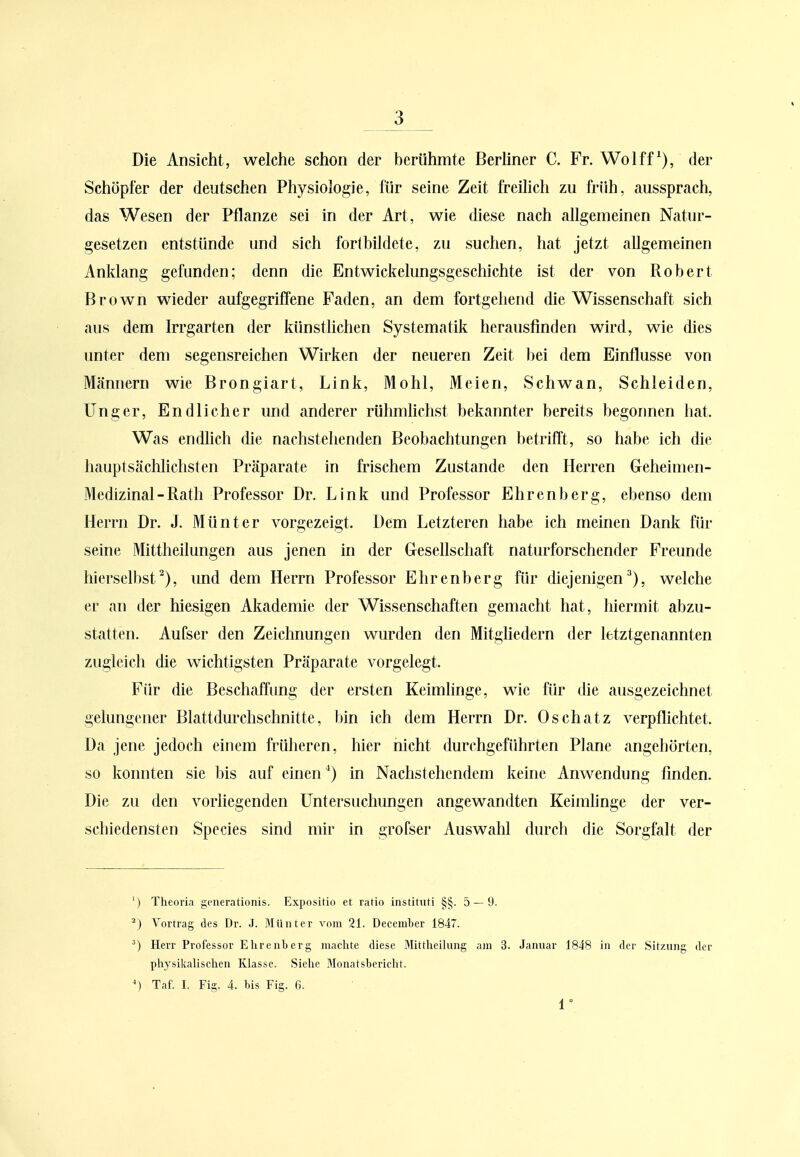 V Die Ansicht, welche schon der herühmte Berliner C. Fr. Wolff der Schöpfer der deutschen Physiologie, für seine Zeit freihch zu früh, aussprach, das Wesen der Pflanze sei in der Art, wie diese nach allgemeinen Natur- gesetzen entstünde und sich fortbildete, zu suchen, hat jetzt allgemeinen Anklang gelünden; denn die Entwickelungsgeschichte ist der von Robert Brown wieder aufgegriffene Faden, an dem fortgehend die Wissenschaft sich aus dem Irrgarten der künstlichen Systematik herausfinden wird, wie dies unter dem segensreichen Wirken der neueren Zeit bei dem Einflüsse von Männern wie Brongiart, Link, Mohl, Meien, Schwan, Schleiden, Unger, Endlicher und anderer rühmhchst bekannter bereits begonnen hat. Was endlich die nachstehenden Beobachtungen betrifft, so habe ich die hauptsächlichsten Präparate in frischem Zustande den Herren Geheimen- Medizinal - Rath Professor Dr. Link und Professor Ehrenberg, ebenso dem Herrn Dr. J. Münter vorgezeigt. Dem Letzteren habe ich meinen Dank fih- seine Mittheilungen aus jenen in der Gesellschaft naturforschender Freunde hierselbst^), und dem Herrn Professor Ehrenberg für diejenigen'^), welche er an der hiesigen Akademie der Wissenschaften gemacht hat, hiermit abzu- statten. Aufser den Zeichnungen wurden den Mitgliedern der letztgenannten zugleich die wichtigsten Präparate vorgelegt. Für die Beschaffung der ersten Keimhnge, wie für die ausgezeichnet gelungener Blattdurchschnitte, bin ich dem Herrn Dr. Oschatz verpflichtet. Da jene jedoch einem früheren, hier nicht durchgeführten Plane angehörten, so konnten sie bis auf einen ^) in Nachstehendem keine Anwendung finden. Die zu den vorliegenden Untersuchungen angewandten Keimlinge der ver- schiedensten Speeles sind mir in grofser Auswahl durch die Sorgfalt der ') Theoria generationis. Expositio et ratio instituti §§. 5 — 9. ^) Vortrag des Dr. J. Münter vom 21. December 1847. ^) Herr Professor Ehrenberg machte diese Mittheihing am 3. Januar 1848 in der Sitzung der physikalischen Klasse. Siehe Blonatsbericht. Taf. I. Fig. 4. bis Fig. 6. 1°