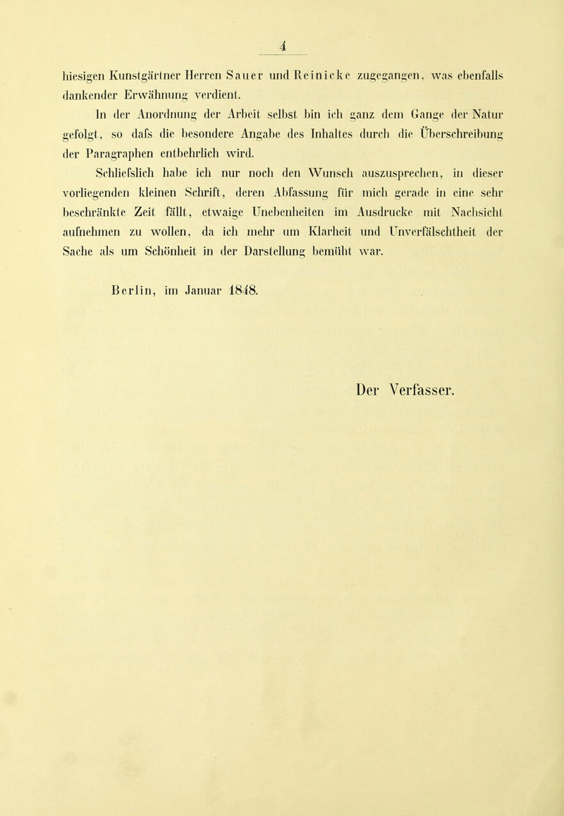 hiesigen Kimstgärlner Herren Sauer und Rein icke zugegangen, was ebenfalls danitender Erwähnung verdient. In der Anordnung der Arbeit selbst bin ich ganz dem Gange der Natur gefolgt, so dafs die besondere Angabe des Inhaltes durch die Überschreibung der Paragraphen entbehrlich wird. Schliefshch habe ich nur noch den Wunsch auszuspreclien, in dieser vorliegenden kleinen vSchrift, deren Abfassung für mich gerade in eine sehr beschränkte Zeit fällt, etwaige Unebenheiten im Ausdrucke mit Nachsicht aufnehmen zu wollen, da ich mehr um Klarheit und Unverfälschtheit der Sache als um Schönheit in der Darstellung bemüht war. Berlin, im Januar 1848.