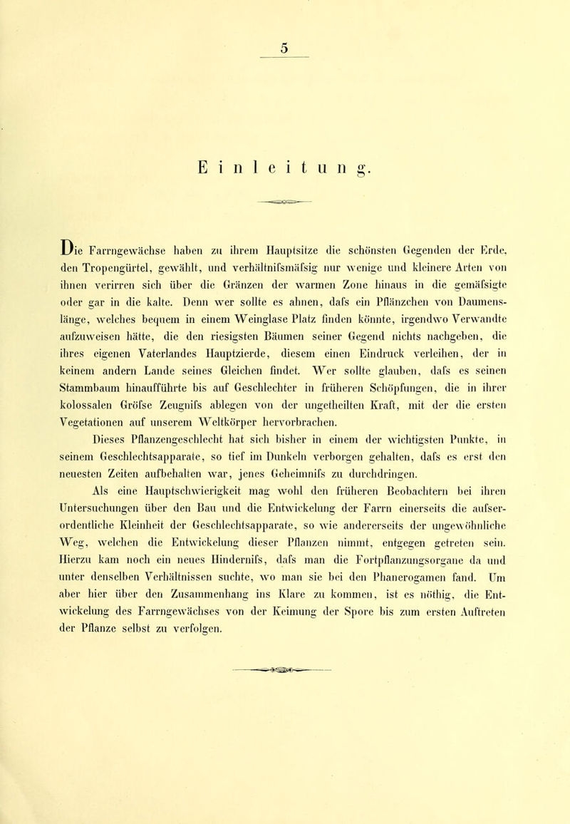 Einleitung. Die Farrngewächse haben zu ihrem Hauptsitze die schönsten Gegenden der Erde, den Tropengürtel, gewählt, und verhältnifsmäfsig nur wenige und kleinere Arten von ihnen verirren sich über die Gränzen der warmen Zone hinaus in die gemäfsigte oder gar in die kalte. Denn wer sollte es ahnen, dafs ein Pflänzchen von Daumens- länge, welches bequem in einem Weinglase Platz finden könnte, irgendwo Verwandte aufzuweisen hätte, die den riesigsten Bäumen seiner Gegend nichts nachgeben, die ihres eigenen Vaterlandes Hauptzierde, diesem einen Eindruck verleihen, der in keinem andern Lande seines Gleichen findet. Wer sollte glauben, dafs es seinen Stammbaum hinaufführte bis auf Geschlechter in früheren Schöpfungeji, die in ihrer kolossalen Gröfse Zeugnifs ablegen von der ungetheilten Kraft, mit der die ersten Vegetationen auf unserem Weltkörper hervorbrachen. Dieses Pflanzengeschlecht hat sich bisher in einem der wichtigsten Punkte, in seinem Geschlechtsapparate, so tief im Dunkeln verborgen gehalten, dafs es erst den neuesten Zeiten aufbehalten war, jenes Geheimnifs zu durchdringen. Als eine Hauptschwierigkeit mag wohl den früheren Beobachtern bei ihren Untersuchungen über den Bau imd die Entwickelung der Farrn einerseits die aufser- ordentliche Kleinheit der Geschlechtsapparate, so wie andererseits der ungewöhnliche Weg, welchen die Entwickelung dieser Pflanzen nimmt, entgegen getreten sein. Hierzu kam noch ein neues Hindernifs, dafs man die Fortpflanzungsorgane da und unter denselben Verhältnissen suchte, wo man sie bei den Phanerogamen fand. Um aber hier über den Zusammenhang ins Klare zu kommen, ist es nöthig, die Ent- wickelung des Farrngewächses von der Keimung der Spore bis zum ersten Auftreten der Pflanze selbst zu verfolgen.