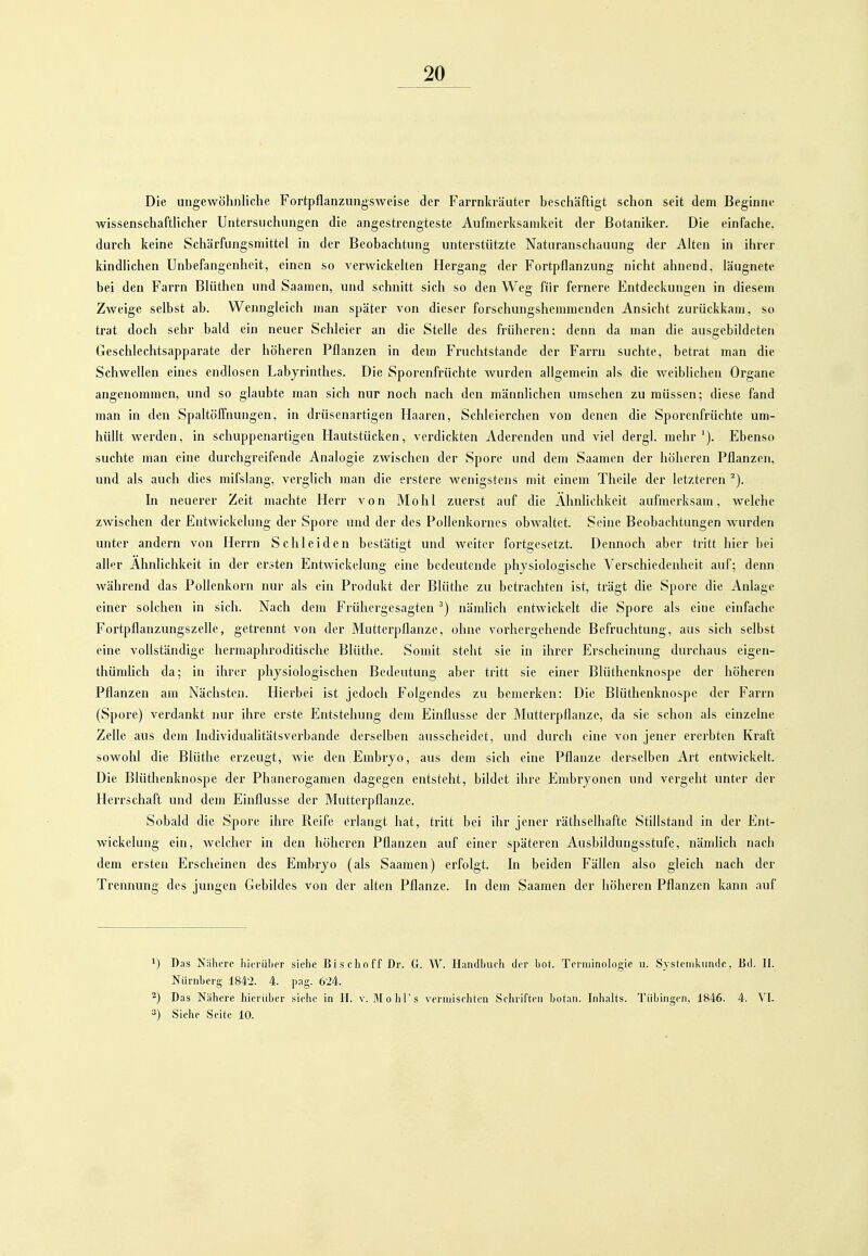 Die ungewöhnliche FortpflanzungsAveise der Farrnkräuter beschäftigt schon seit dem Beginne wissenschaftHcher Untersuchungen die angestrengteste Aufmerksamkeit der Botaniker. Die einfache, durch keine Schärfungsmittel in der Beobachtung unterstützte Naturanschauung der Alten in ihrer kindlichen Unbefangenheit, einen so verwickelten Hergang der Fortpflanzung nicht ahnend, läugnete bei den Farrn Bliithen und Saamen, und schnitt sich so den Weg für fernere Entdeckungen in diesem Zweige selbst ab. Wenngleich man später von dieser forschungshemmenden Ansicht zurückkam, so trat doch sehr bald ein neuer Schleier an die Stelle des früheren; denn da man die ausgebildeten Geschlechtsapparate der höheren Pflanzen in dem Fruchtstande der Farrn suchte, betrat man die Schwellen eines endlosen Labyrinthes. Die Sporenfrüchte wurden allgemein als die weiblichen Organe angenommen, und so glaubte man sich nur noch nach den männlichen umsehen zu müssen; diese fand man in den Spaltöffnungen, in drüseiiartigen Haaren, Schleierchen von denen die Sporenfrüchte um- hüllt werden, in schuppenartigen Hautstücken, verdickten Aderenden und viel dergl. mehr'). Ebenso suchte man eine durchgreifende Analogie zwischen der Spore und dem Saamen der höheren Pflanzen, und als auch dies mifslang, verglich man die ersterc wenigstens mit einem Theile der letzteren ^). In neuerer Zeit machte Herr von Mo hl zuerst auf die Ähnlichkeit aufmerksam, welche zwischen der Entwickelung der Spore und der des Pollenkornes obwaltet. Seine Beobachtungen wurden unter andern von Herrn Schleiden bestätigt und weiter fortgesetzt. Dennoch aber tritt hier bei aller Ähnlichkeit in der ersten Entwickelung eine bedeutende physiologische Verschiedenheit auf; denn während das Pollenkorn nur als ein Produkt der Blüthe zu betrachten ist, trägt die Spore die Anlage einer solchen in sich. Nach dem Frühergesagtennämlich entwickelt die Spore als eine einfache Fortpflanzungszelle, getrennt von der Mutterpflanze, ohne vorhergehende Befruchtung, aus sich selbst eine vollständige hermaphroditische Blüthe. Somit steht sie in ihrer Erscheinung dui'chaus eigen- thümlich da; in ihrer physiologischen Bedeutung aber tritt sie einer Blüthcnknospe der höheren Pflanzen am Nächsten. Hierbei ist jedoch Folgendes zu bemerken: Die Blüthcnknospe der Farrn (Spore) verdankt nur ihre erste Entstehung dem Einflüsse der Mutterpflanze, da sie schon als einzelne Zelle aus dem Individualitätsvei'bande derselben ausscheidet, und durch eine von jener ererbten Kraft sowohl die Blüthe erzeugt, wie den Embryo, aus dem sich eine Pflanze derselben Art entwickelt. Die Blüthcnknospe der Phunerogamen dagegen entsteht, bildet ihre Embryonen nnd vergeht unter der Herrschaft und dem Einflüsse der Mutterpflanze. Sobald die Spore ihre Reife erlangt hat, tritt bei ihr jener räthselhafte Stillstand in der Ent- wickelung ein, welcher in den höheren Pflanzen auf einer späteren Ausbildungsstufe, nämlich nach dem ersten Erscheinen des Embryo (als Saamen) erfolgt. In beiden Fällen also gleich nach der Trennung des jungen Gebildes von der alten Pflanze. In dem Saamen der höheren Pflanzen kann auf ') Das Näiicrc hicriil)er siehe Bischoff Dr. G. W. Handbuch der bot. Terminologie ii. Systenikunde. Bd. II. Nürnberg 184'2. 4. pag. 624. ^) Das Nähere hierüber siehe in IT. v. MohTs vermischten Schriften botan. Inhalts. Tübingen, 1846. 4. VL 3) Siehe Seite 10.