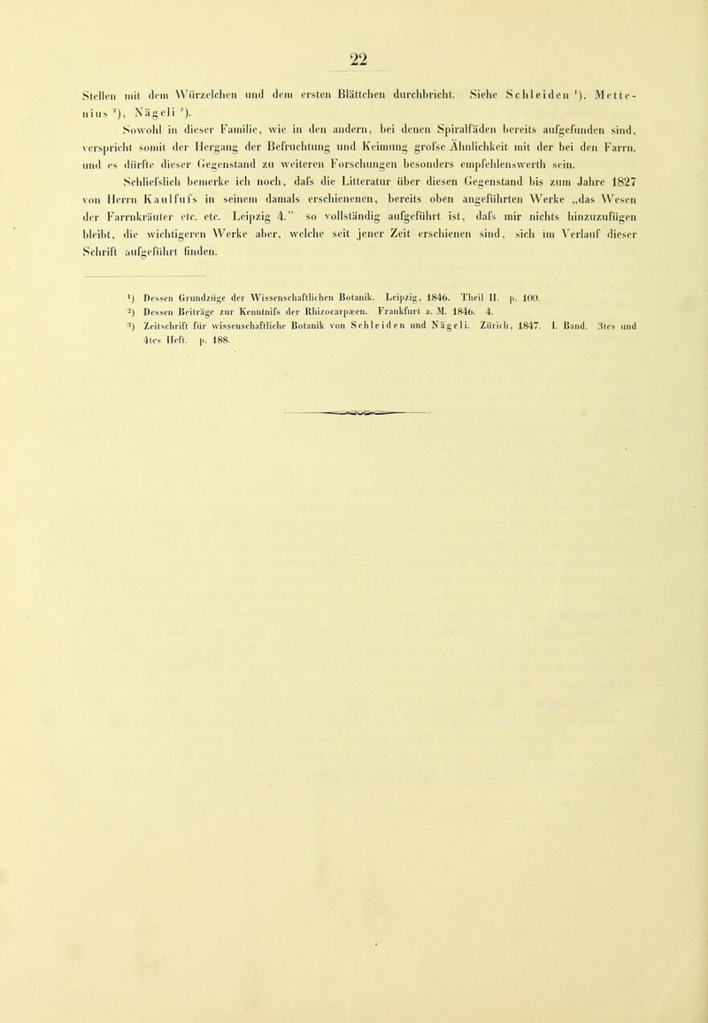 Stollen mit dem Wiirzelchcn und dem ersten Blättchen durchbricht. Siehe Schleiden'). Mette- uius ■'), Nägcli Sowohl in dieser Familie, wie in den andern, bei denen Spiralfäden bereits aufgefunden sind, verspricht somit der Hergang der Befruchtung und Keimung grofse Ähnlichkeit mit der bei den Farrn. und es dürfte dieser Gegenstand zu weiteren Forschungen besonders empfehlenswerth sein. Schhefslich bemerke ich noch, dafs die Litteratur über diesen Gegenstand bis zum Jahi'e 1827 von Herrn Kaulfuls in seinem damals erschienenen, bereits oben angeführten Werke „das Wesen der Farrnkräuter etc. etc. Leipzig 4. so vollständig aufgeführt ist, dafs mir nichts hinzuzufügen bleibt, die wichtigeren Werke aber, welche seit jener Zeit erschienen sind, sich im Verlauf dieser Schrift aufgeführt linden. ') Dessen Gnindziige der Wissenschaftlichen Botanik. Leipzig, 1846. Theil II. p. 100. 2) Dessen Beiträge zur Kenntnifs der Rhizocarpa;en. Frankfurt a. M. 1846. 4. 3) Zeitschrift für wissenschaftliche Botanik von Schleiden und Nägeli. Zürich, 1847. I. Band. 3tes und 4tes lieft, p. 188.
