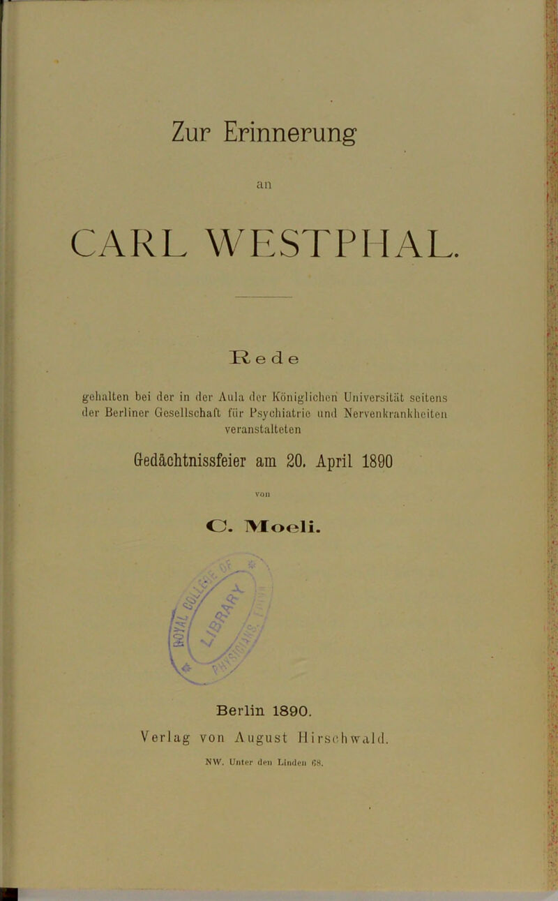 Zur Erinnerung an CARL WESTPIIAL. TT ede gehalten bei der in der Aula der Königlichen Universität seitens der Berliner Gesellschaft für Psychiatrie und Nervenkrankheiten veranstalteten Gedächtnisfeier am 20. April 1890 von CJ. IVIoeli. Berlin 1890. Verlag von August Hirschwald. NW. Unter den Linden (J8.