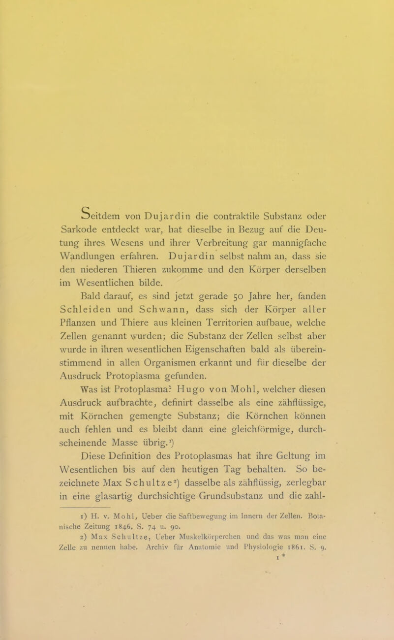 Seitdem von Dujardin die contraktile Substanz oder Sarkode entdeckt war, hat dieselbe in l^ezug auf die Deu- tung ihres Wesens und ihrer Verbreitung gar mannigfache Wandlungen erfahren. Dujardin selbst nahm an, dass sie den niederen Thieren zukomme und den Körper derselben im Wesentlichen bilde. Bald darauf, es sind jetzt gerade 50 Jahre her, fanden Schleiden und Schwann, dass sich der Körper aller Pflanzen und Thiere aus kleinen Territorien aufbaue, welche Zellen genannt wurden; die Substanz der Zellen selbst aber wurde in ihren wesentlichen Eigenschaften bald als überein- stimmend in allen Organismen erkannt und für dieselbe der Ausdruck Protoplasma gefunden. Was ist Protoplasma? Hugo von Mo hl, welcher diesen Ausdruck aufbrachte, definirt dasselbe als eine zähflüssige, mit Körnchen gemengte Substanz; die Körnchen können auch fehlen und es bleibt dann eine gleichförmige, durch- scheinende Masse übrig.*) Diese Definition des Protoplasmas hat ihre Geltung im Wesentlichen bis auf den heutigen Tag behalten. So be- zeichnete Max Schnitze®) dasselbe als zähflüssig, zerlegbar in eine glasartig durchsichtige Grundsubstanz und die zahl- 1) II. V. Mohl, Ueber die Saftbewegung im Innern der Zellen, llola- nische Zeitung 1846, S. 74 u. 90. 2) Max Scliultze, Ueber Muskelkörperchen und das was man eine Zelle zu nennen habe. Archiv für Anatomie und l’liysiologie 1861. S. 9.