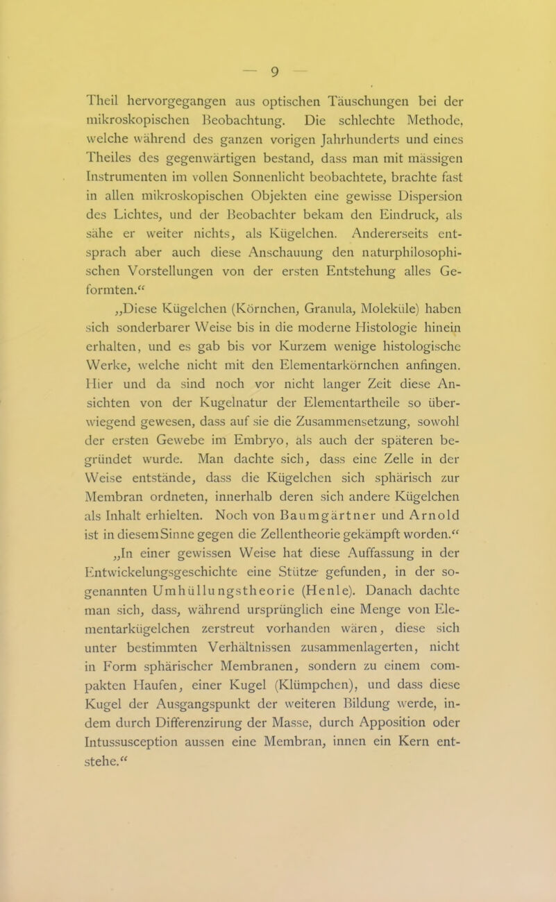 Theil hervorgegangen aus optischen Täuschungen bei der mikroskopischen l^eobachtung. Die schlechte Methode, welche während des ganzen vorigen Jahrhunderts und eines Theiles des gegenwärtigen bestand, dass man mit mässigen Instrumenten im vollen Sonnenlicht beobachtete, brachte fast in allen mikroskopischen Objekten eine gewisse Dispersion des Lichtes, und der Beobachter bekam den Eindruck, als sähe er weiter nichts, als Kügelchen. Andererseits ent- sprach aber auch diese Anschauung den naturphilosophi- schen Vorstellungen von der ersten Entstehung alles Ge- formten.“ „Diese Kügelchen (Körnchen, Granula, Moleküle) haben sich sonderbarer Weise bis in die moderne Histologie hinein erhalten, und es gab bis vor Kurzem wenige histologische Werke, welche nicht mit den Elementarkörnchen anfingen. Hier und da sind noch vor nicht langer Zeit diese An- sichten von der Kugelnatur der Elementartheile so über- wiegend gewesen, dass auf sie die Zusammensetzung, sowohl der ersten Gewebe im Embryo, als auch der späteren be- gründet wurde. Man dachte sich, dass eine Zeile in der Weise entstände, dass die Kügelchen sich sphärisch zur Membran ordneten, innerhalb deren sich andere Kügelchen als Inhalt erhielten. Noch von Baumgärtner und Arnold ist in diesem Sinne gegen die Zellentheorie gekämpft worden.“ „In einer gewissen Weise hat diese Auffassung in der h'ntwickelungsgeschichte eine Stütze gefunden, in der so- genannten Umhüllu ngstheorie (Heule). Danach dachte man sich, dass, während ursprünglich eine Menge von Ele- mentarkügelchen zerstreut vorhanden wären, diese sich unter bestimmten Verhältnissen zusammenlagerten, nicht in Form sphärischer Membranen, sondern zu einem com- pakten Haufen, einer Kugel (Klümpchen), und dass diese Kugel der Ausgangspunkt der weiteren Bildung werde, in- dem durch Differenzirung der Masse, durch Apposition oder Intussusception aussen eine Membran, innen ein Kern ent- stehe.“