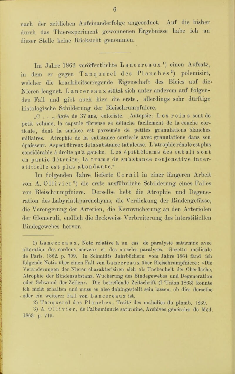 nach der zeitlichen Aufeinanderfolge angeordnet. Auf die bisher durch das Thierexperiment gewonnenen Ergebnisse habe ich an dieser Stelle keine Rücksicht genommen. Im Jahre 1862 veröffentlichte Lancereaux1) einen Aufsatz, in dem er gegen Tanquerel des Planeh es2) polemisirt, welcher die krankheitserregende Eigenschaft des Bleies auf die* Nieren leugnet. Lancereaux stützt sich unter anderem auf folgen- den Fall und gibt auch hier die erste, allerdings sehr dürftige histologische Schilderung der Bleischrumpfniere. „C . . ., ägee de 37 ans, coloriste. Autopsie: Les rein s sollt de petit volume, la capsule flbreuse se detache facilement de la couche cor- ticale, dont la surface est parsemee de petites granulations blanches miliaires. Atrophie de la substance corticale avec granulations dans son epaisseur. Aspectlibreux de la substance tubuleuse. L’atrophie renale est plus considerable ä droite qu’ä gauche. Les epitheliums des tubuli sont cn partie detruits; la trame de substance conjonctive inter- stitielle est plus abondante.“ Im folgenden Jahre lieferte Cornil in einer längeren Arbeit von A. Olli vier3) die erste ausführliche Schilderung eines Falles von Bleischrumpfniere. Derselbe hebt die Atrophie und Degene- ration des Labyrinthparenchyms, die Verdickung der Rindengeiasse, die Verengerung der Arterien, die Kernwucherung an den Arteriolen der Glomeruli, endlich die fleck weise Verbreiterung des interstitiellen Bindegewebes hervor. 1) Lancereaux, Note relative ä un cas de paralysie saturnine avec altdration des cordons nerveux et des muscles paralysds. Gazette medicale de Paris. 1862. p. 709. In Schmidts Jahrbüchern vom Jahre 1861 fand ich folgende Notiz über einen Fall von Lancereaux über Bleischrumpfniere: »Die Veränderungen der Nieren cliarakterisiren sich als Unebenheit der Oberfläche, Atrophie der Rindensubstanz, Wucherung des Bindegewebes und Degeneration oder Schwund der Zellen«. Die betreffende Zeitschrift (L’Union 1863) konnte ich nicht erhalten und muss es also dahingestellt sein lassen, ob dies derselbe .oder ein weiterer Fall von Lancereaux ist. 2) Tanquerel des Planches, Traitü des maladies du plomb. 1839. 3) A. 011 i v i e r, de l’albuminurie saturnine, Archives generales de Med. 1863. p. 719.