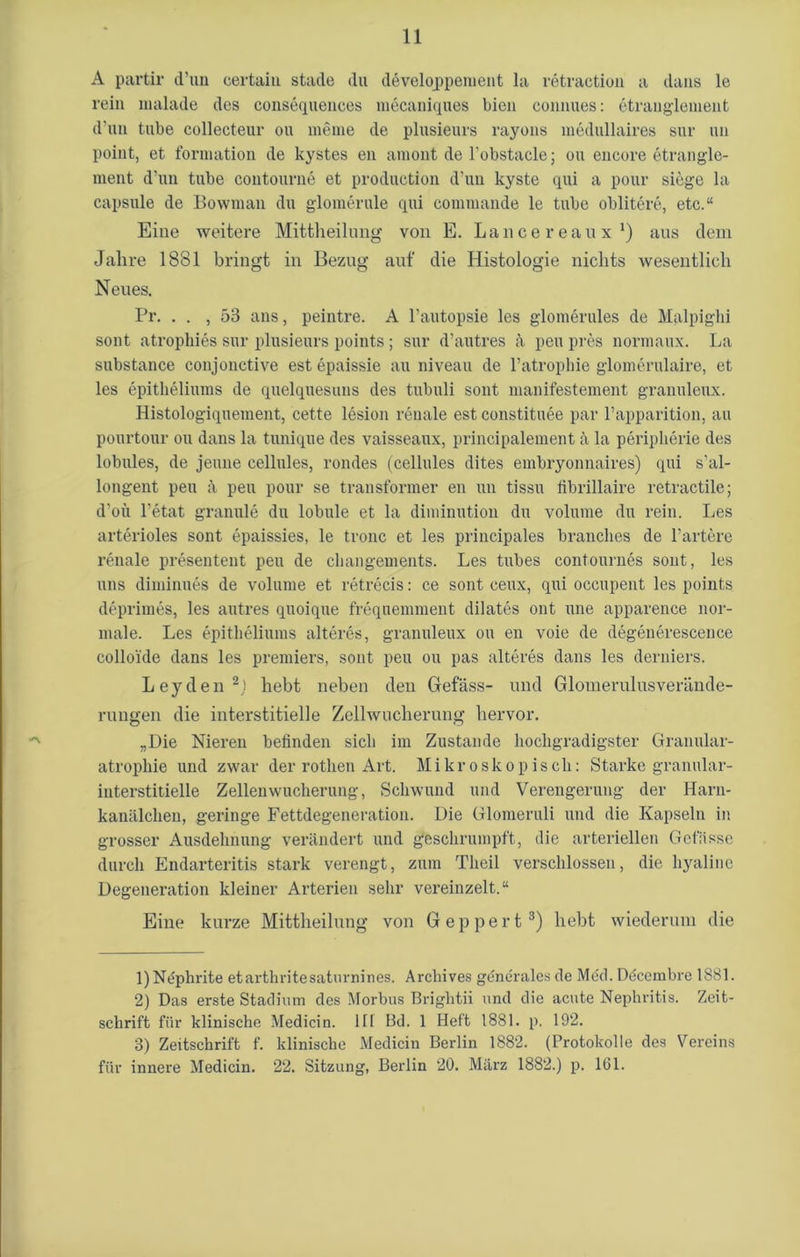A partir d’un certaiu stade du develqppement la retraction a dans le rein malade des consequences mecaniques bien connues: etranglement d’un tube collecteur ou meine de plusieurs rayons medullaires sur un point, et forniation de kystes en amont de l’obstacle; ou encore etrangle- ment d’un tube contourne et production d’un kyste qui a pour siege la capsule de Bowrnan du glomerule qui commande le tube oblitere, etc.“ Eine weitere Mittlieilung von E. Lancereaux1) aus dem Jahre 1881 bringt in Bezug auf die Histologie nichts wesentlich Neues. Pr. . . , 53 ans, peintre. A l’autopsie les glomerules de Malpighi sont atrophies sur plusieurs points ; sur d’autres ä peu pres normaux. La substance conjonctive est epaissie au niveau de l’atrophie glomerulaire, et les epitheliums de quelquesuns des tubuli sont manifestement granuleux. Histologiquement, cette lesion renale est constituee par l’apparition, au pourtour ou dans la tunique des vaisseaux, principalement ä la peripherie des lobules, de jeune cellules, rondes (cellules dites embryonnaires) qui s’al- longent peu ;i peu pour se transformer en un tissu fibrillaire retractile; d’oü l’etat granule du lobule et la diminution du volume du rein. Les arterioles sont epaissies, le tronc et les principales branclies de l’artere renale presentent peu de changements. Les tubes contournes sont, les uns diminues de volume et retrecis: ce sont ceux, qui occupent les points deprimes, les autres quoique frequennnent dilates ont une apparence nor- male. Les epitheliums älteres, granuleux ou en voie de degenerescence colloide dans les premiers, sont peu ou pas älteres dans les derniers. Leyden2.! hebt neben den Befass- und Glomerulusverände- rungen die interstitielle Zellwucherung hervor. „Die Nieren befinden sich im Zustande hochgradigster Granular- atrophie und zwar der rothen Art. Mikroskopisch: Starke granular- interstitielle Zellenwucherung, Schwund und Verengerung der Harn- kanälchen, geringe Fettdegeneration. Die Glomeruli und die Kapseln in grosser Ausdehnung verändert und geschrumpft, die arteriellen Gelasse durch Endarteritis stark verengt, zum Theil verschlossen, die hyaline Degeneration kleiner Arterien sehr vereinzelt.“ Eine kurze Mittheilung von Geppert3) hebt wiederum die 1) Nephrite etarthritesaturnines. Archives generales de Med. Ddccmbre 1881. 2) Das erste Stadium des Morbus Brightii und die acute Nephritis. Zeit- schrift für klinische Medicin. III Bd. 1 Heft 1881. p. 192. 3) Zeitschrift f. klinische Medicin Berlin 1882. (Protokolle des Vereins für innere Medicin. 22. Sitzung, Berlin 20. März 1882.) p. 161.