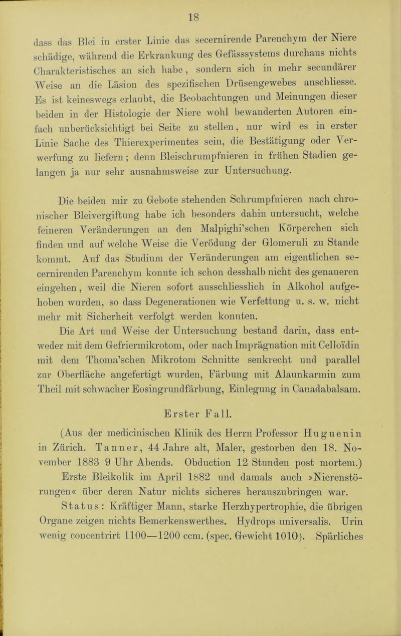 dass das Blei in erster Linie das secernirende Parenchym der Niere schädige, während die Erkrankung des Gefässsystems durchaus nichts Charakteristisches an sich habe, sondern sich in mehr secundärer Weise an die Läsion des spezifischen Drüsengewebes anschliesse. Es ist keineswegs erlaubt, die Beobachtungen und Meinungen diesei beiden in der Histologie der Niere wohl bewanderten Autoren ein- fach unberücksichtigt bei Seite zu stellen, nur wird es in erster Linie Sache des Thierexperimentes sein, die Bestätigung oder Ver- werfung zu liefern; denn Bleischrumpfnieren in frühen Stadien ge- langen ja nur sehr ausnahmsweise zur Untersuchung. Die beiden mir zu Gebote stehenden Schrumpfnieren nach chro- nischer Bleivergiftung habe ich besonders dahin untersucht, welche feineren Veränderungen an den Malpighi’schen Körperchen sich finden und auf welche Weise die Verödung der Glomeruli zu Stande kommt. Auf das Studium der Veränderungen am eigentlichen se- cernirenden Parenchym konnte ich schon desshalb nicht des genaueren eingehen , weil die Nieren sofort ausschliesslich in Alkohol aufge- hoben wurden, so dass Degenerationen wie Verfettung u. s. w. nicht mehr mit Sicherheit verfolgt werden konuten. Die Art und Weise der Untersuchung bestand darin, dass ent- weder mit dem Gefriermikrotom, oder nach Imprägnation mit Celloi’din mit dem Tlioma’schen Mikrotom Schnitte senkrecht und parallel zur Oberfläche angefertigt wurden, Färbung mit Alaunkarmin zum Theil mit schwacher Eosingrundfärbung, Einlegung in Canadabalsam. Erster Fall. (Aus der medicinischen Klinik des Herrn Professor Huguenin in Zürich. Tanner, 44 Jahre alt, Maler, gestorben den 18. No- vember 1883 9 Uhr Abends. Obduction 12 Stunden post mortem.) Erste Bleikolik im April 1882 und damals auch »Nierenstö- rungen« über deren Natur nichts sicheres herauszubringen war. Status: Kräftiger Mann, starke Herzhypertrophie, die übrigen Or gane zeigen nichts Bemerkenswerthes. Hydrops universales. Urin wenig concentrirt 1100—1200 ccm. (spec. Gewicht 1010). Spärliches