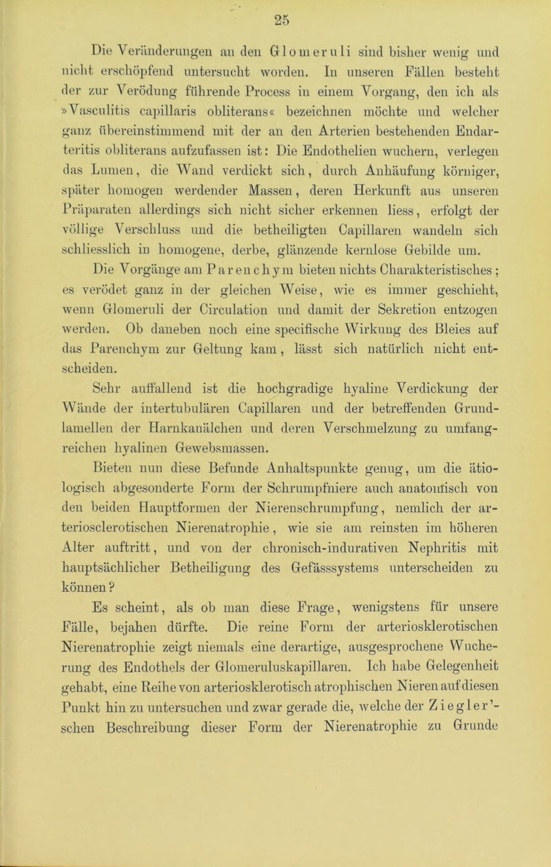 Die Veränderungen an den Glomeruli sind bisher wenig und nicht erschöpfend untersucht worden. In unseren Fällen besteht der zur Verödung führende Process in einem Vorgang, den ich als »Vasenlitis capillaris obliterans« bezeichnen möchte und welcher ganz übereinstimmend mit der an den Arterien bestehenden Endar- teritis obliterans aufzufassen ist: Die Endothelien wuchern, verlegen das Lumen, die Wand verdickt sich, durch Anhäufung körniger, später homogen werdender Massen, deren Herkunft aus unseren Präparaten allerdings sich nicht sicher erkennen liess, erfolgt der völlige Verschluss und die betheiligten Capillaren wandeln sich schliesslich in homogene, derbe, glänzende kernlose Gebilde um. Die Vorgänge am Parenchym bieten nichts Charakteristisches ; es verödet ganz in der gleichen Weise, wie es immer geschieht, wenn Glomeruli der Circulation und damit der Sekretion entzogen werden. Ob daneben noch eine specifische Wirkung des Bleies auf das Parenchym zur Geltung kam, lässt sich natürlich nicht ent- scheiden. Sehr aulfallend ist die hochgradige hyaline Verdickung der Wände der intertubulären Capillaren und der betreffenden Grund- lamellen der Harnkanälchen und deren Verschmelzung zu umfang- reichen hyalinen Gewebsmassen. Bieten nun diese Befunde Anhaltspunkte genug, um die ätio- logisch abgesonderte Form der Schrumpfniere auch anatomisch von den beiden Hauptformen der Nierenschrumpfung, nemlich der ar- teriosclerotischen Nierenatrophie, wie sie am reinsten im höheren Alter auftritt, und von der clironisch-indurativen Nephritis mit hauptsächlicher Betheiligung des Gefässsystems unterscheiden zu können ? Es scheint, als ob man diese Frage, wenigstens für unsere Fälle, bejahen dürfte. Die reine Form der arteriosklerotischen Nierenatrophie zeigt niemals eine derartige, ausgesprochene Wuche- rung des Endothels der Glomeruluskapillaren. Ich habe Gelegenheit gehabt, eine Reihe von arteriosklerotisch atrophischen Nieren auf diesen Punkt hin zu untersuchen und zwar gerade die, welche der Ziegler’- schen Beschreibung dieser Form der Nierenatrophie zu Grunde