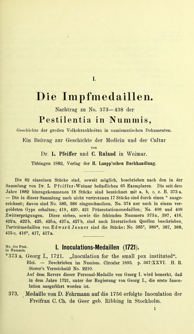 D ie Impfmedaillen. Nachtrag zu No. 373—438 der Pestilentia in Nummis, Geschichte der großen Volkskrankheiten in numismatischen Dokumenten. Ein Beitrag zur Geschichte der Medicin und der Cultur von Dr. L. Pfeiffer und C. Ruland in Weimar. Tübingen 1882, Verlag der H. Laupp’schen Buchhandlung. Die 82 einzelnen Stücke sind, soweit möglich, beschrieben nach den in der Sammlung von Dr. L Pfeiffer-Weimar befindlichen 65 Exemplaren. Die seit dem Jahre 1882 hinzugekommenen 18 Stücke sind bezeichnet mit a, b, c, z. B. 373 a. — Die in dieser Sammlung noch nicht vertretenen 17 Stücke sind durch einen * ausge- zeichnet; davon sind No. 385, 386 eingeschmolzen, No. 374 nur noch in einem ver- goldeten Gyps erhalten; 419, 420. 421 Präsentationsmedaillen; No. 408 und 409 Zwitterprägungen. Diese sieben, sowie die fehlenden Nummern 373a, 397, 416, 422 a, 422 b, 425, 425 a, 427 a, 427 b, sind nach literarischen Quellen beschrieben. Porträtmedaillen von Edward Jenner sind die Stücke: No. 385*, 386*, 387, 388, 415c, 416*, 417, 417a. No. der Pest, in Nummis. I. Inoculations-Medaillen (1721). *373 a. Georg I., 1721. „Inoculation for the small pox instituted“. Blei. — Beschrieben im Numism. Circular 1893. p. 367/XXVI. H. R. Storer’s Verzeichniß No. 2210. Auf dem Revers dieser Personal-Medaille von Georg I. wird bemerkt, daß in dem Jahre 1721, unter der Regierung von Georg I., die erste Inocu- lation ausgeführt worden ist. 373. Medaille von D. Fehrmann auf die 1756 erfolgte Inoculation der Freifrau C. Ch. de Geer geh. Ribbing in Stockholm. l