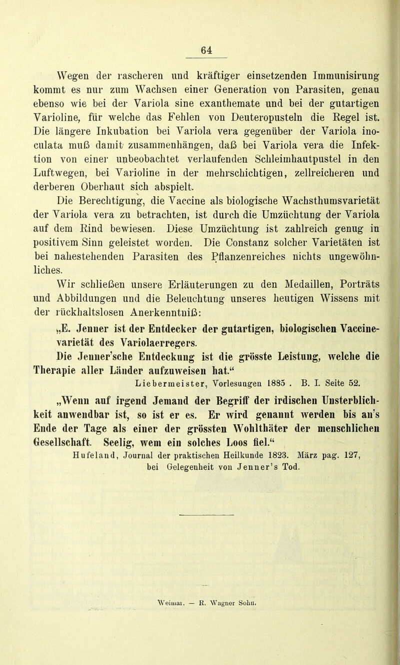 Wegen der rascheren und kräftiger einsetzenden Imnmnisirung kommt es nur zum Wachsen einer Generation von Parasiten, genau ebenso wie bei der Variola sine exanthemate und bei der gutartigen Varioline, für welche das Fehlen von Deuteropustein die Regel ist. Die längere Inkubation bei Variola vera gegenüber der Variola ino- culata muß damit Zusammenhängen, daß bei Variola vera die Infek- tion von einer unbeobachtet verlaufenden Schleimhautpustel in den Luftwegen, bei Varioline in der mehrschichtigen, zellreicheren und derberen Oberhaut sich abspielt. Die Berechtigung, die Vaccine als biologische Wachsthumsvarietät der Variola vera zu betrachten, ist durch die Umzüchtung der Variola auf dem Rind bewiesen. Diese Umzüchtung ist zahlreich genug in positivem Sinn geleistet worden. Die Constanz solcher Varietäten ist bei nahestehenden Parasiten des Pflanzenreiches nichts ungewöhn- liches. Wir schließen unsere Erläuterungen zu den Medaillen, Porträts und Abbildungen und die Beleuchtung unseres heutigen Wissens mit der rückhaltslosen Anerkenntuiß: j,E. Jenner ist der Entdecker der gutartigen, biologischen Vaccine- varietät des Variolaerregers. Die Jeuner’sche Entdeckung ist die grösste Leistung, welche die Therapie aller Länder aufzuweisen hat.“ Liebermeister, Vorlesungen 1885 . B. I. Seite 52. „Wenn auf irgend Jemand der Begriff der irdischen Unsterblich- keit anwendbar ist, so ist er es. Er wird genannt werden bis an’s Ende der Tage als einer der grössten Wohltliäter der menschlichen Gesellschaft. Seelig, wem ein solches Loos fiel.“ Hu fei and, Journal der praktischen Heilkunde 1823. März pag. 127, bei Gelegenheit von Jenner’s Tod. Weimar. — R. Wagner Sohu«