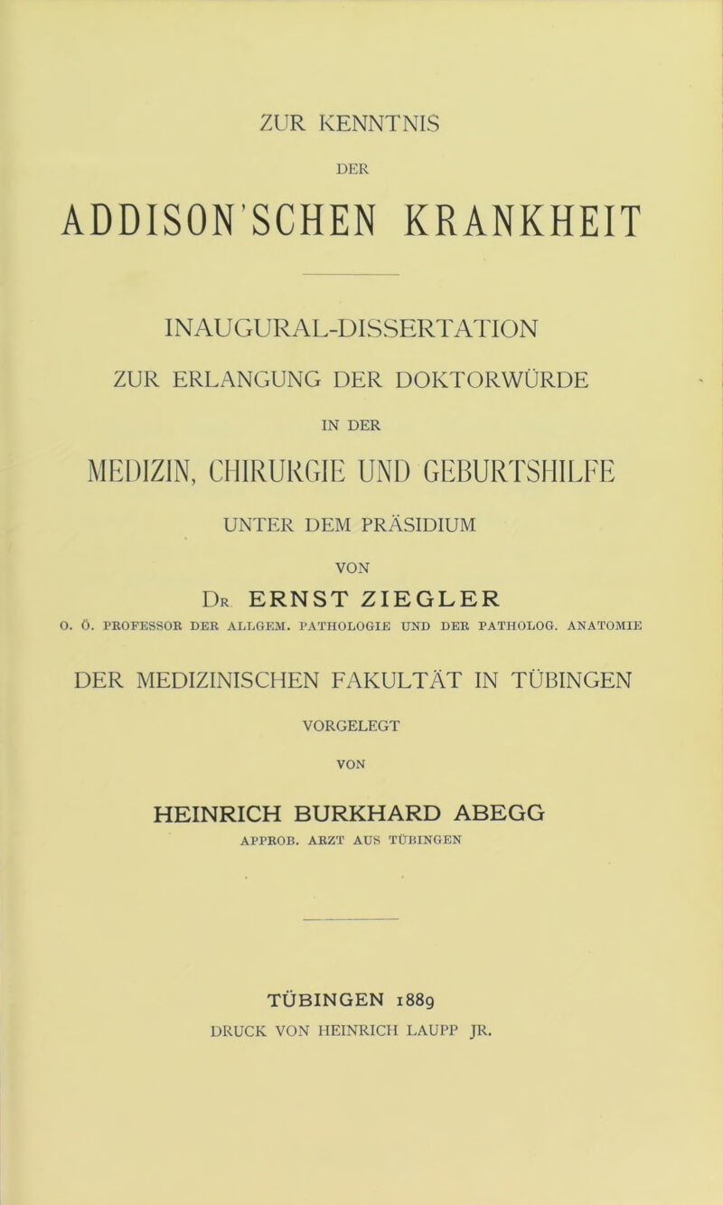 ZUR KENNTNIS DER ADDISON’SCHEN KRANKHEIT INAUGURAL-DISSERTATION ZUR ERLANGUNG DER DOKTORWÜRDE IN DER MEDIZIN, CHIRURGIE UND GEBURTSHILFE UNTER DEM PRÄSIDIUM VON Dr ernst ZIEGLER O. ö. PKOFESSOB DER ALLGEM. PATHOLOGIE UND DER PATHOLOG. ANATOMIE DER MEDIZINISCHEN FAKULTÄT IN TÜBINGEN VORGELEGT HEINRICH BURKHARD ABEGG APPROB. ARZT AUS TÜBINGEN TÜBINGEN 1889 DRUCK VON HEINRICH LAUPP JR.