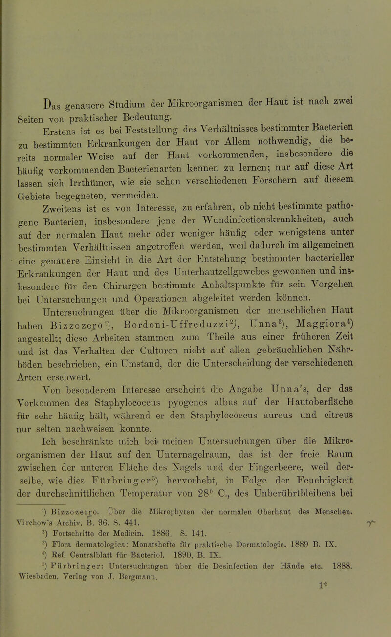 Das genauere Studium der Mikroorganismen der Haut ist nacli zwei Seiten von praktischer Bedeutung. Erstens ist es bei Feststellung des Verhältnisses bestimmter Bacterien zu bestimmten Erkrankungen der Haut vor Allem nothwendig, die be- reits normaler Weise auf der Haut vorkommenden, insbesondere die häufig vorkommenden Bacterienarten kennen zu lernen; nur auf diese Art lassen sich Irrthümer, wie sie schon verschiedenen Forschern auf diesem Gebiete begegneten, vermeiden. Zweitens ist es von Interesse, zu erfahren, ob nicht bestimmte patho- gene Bacterien, insbesondere jene der Wundinfectionskrankheiten, auch auf der normalen Haut mehr oder weniger häufig oder wenigstens unter bestimmten Verhältnissen angetroffen werden, weil dadurch im allgemeinen eine genauere Einsicht in die Art der Entstehung bestimmter bacterieller Erkrankungen der Haut und des Unterhautzellgewebes gewonnen und ins- besondere für den Chirurgen bestimmte Anhaltspunkte für sein Vorgehen bei Untersuchungen und Operationen abgeleitet werden können. Untersuchungen über die Mikroorganismen der menschlichen Haut haben Bizzozero^), Bordoni-Uffreduzzisj, Unna^), Maggiora^) angestellt; diese Arbeiten stammen zum Theile aus einer früheren Zeit und ist das Verhalten der Culturen nicht auf allen gebräuchlichen Nähr- böden beschrieben, ein Umstand, der die Unterscheidung der verschiedenen Arten erschwert. Von besonderem Interesse erscheint die Angabe Unna's, der das Vorkommen des Staphylococcus pyogenes albus auf der Hautoberfläche für sehr häufig hält, während er den Staphylococcus aureus und citreus nur selten nachweisen konnte. Ich beschränkte mich bei- meinen Untersuchungen über die Mikro- organismen der Haut auf den Unternagelraum, das ist der freie Raum zwischen der unteren Fläche des Nagels und der Fingerbeere, weil der- selbe, wie dies Fürbring er ^) hervorhebt, in Folge der Feuchtigkeit der durchschnittlichen Temperatur von 28 C, des Unberührtbleibens bei 1) Bizzozerro. Über die Mikrophyten der normalen Oberhaut des MenscheUi Virchow's Archiv. B. 96. S. 441. 2) Fortschritte der Medicin. 1886. S. 141. ^) Flora dermatologica: Monatshefte für praktische Dermatologie. 1889 B. IX. 4) Kef. Centraiblatt für Bacteriol. 1890. B. IX. Fürbringer: Untersuchungen über die Desinfection der Hände etc. 1888. Wiesbaden. Verlag von J. Bergmann. 1*