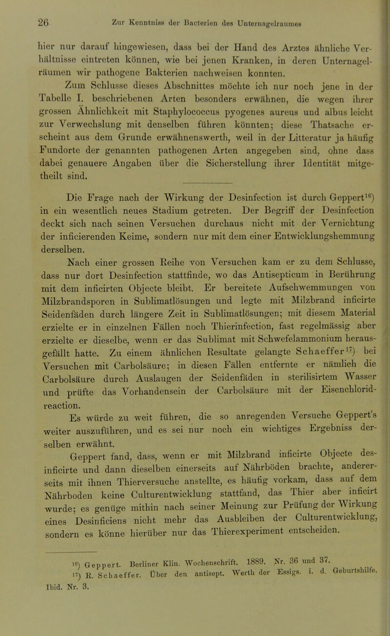 hier nur darauf hingewiesen, dass bei der Hand des Arztes ähnliche Ver- liältnisse eintreten können, wie bei jenen Kranken, in deren Unternagel- räumen wir pathogene Bakterien nachweisen konnten. Zum Schlüsse dieses Abschnittes möchte ich nur noch jene in der Tabelle I. beschriebenen Arten besonders erwähnen, die wegen ihrer grossen Ähnlichkeit mit Staphylococcus pyogenes aureus und albus leicht zur Verwechslung mit denselben führen könnten; diese Thatsache er- scheint aus dem Grunde erwähnenswerth, weil in der Litteratur ja häufig Fundorte der genannten pathogenen Arten angegeben sind, ohne dass dabei genauere Angaben über die Sicherstellung ihrer Identität mitge- theilt sind. Die Frage nach der Wirkung der Desinfection ist durch Geppert^^) in ein wesentlich neues Stadium getreten. Der Begriff der Desinfection deckt sich nach seinen Versuchen durchaus nicht mit der Vernichtung der inficierenden Keime, sondern nur mit dem einer Entwicklungshemmung derselben. Nach einer grossen Reihe von Versuchen kam er zu dem Schlüsse, dass nur dort Desinfection stattfinde, wo das Antisepticum in Berührung mit dem inficirten Objecte bleibt. Er bereitete Aufschwemmungen von Milzbrandsporen in Sublimatlösungen und legte mit Milzbrand inficirte Seidenfäden durch längere Zeit in Sublimatlösungen; mit diesem Material erzielte er in einzelnen Fällen noch Thierinfection, fast regelmässig aber erzielte er dieselbe, wenn er das Sublimat mit Schwefelammonium heraus- gefällt hatte. Zu einem ähnlichen Resultate gelangte Schaeffer ^■^) bei Versuchen mit Carbolsäure; in diesen Fällen entfernte er nämlich die Carbolsäure durch Auslaugen der Seidenfäden in sterilisirtem Wasser und prüfte das Vorhandensein der Carbolsäure mit der Eisenchlorid- reaction. Es würde zu weit führen, die so anregenden Versuche Geppert's weiter auszuführen, und es sei nur noch ein wichtiges Ergebniss der- selben erwähnt. Geppert fand, dass, wenn er mit Milzbrand inficirte Objecte des- inficirte und dann dieselben einerseits auf Nährböden brachte, anderer- seits mit ihnen Thierversuche anstellte, es häufig vorkam, dass auf dem Nährboden keine Cultureutwicklung stattfand, das Thier aber inficirt wurde; es genüge mithin nach seiner Meinung zur Prüfung der Wirkung eines Desinficiens nicht mehr das Ausbleiben der Cultureutwicklung, sondern es könne hierüber nur das Thierexperiment entscheiden. 1«) Geppert. Berliner Klin. Wochenschrift. 1889. Nr. 36 und 37. H) K. Schaeffer. Über den antisept. Werth der Essigs, i. d. Geburtshilfe. Ibid. Nr. 3.