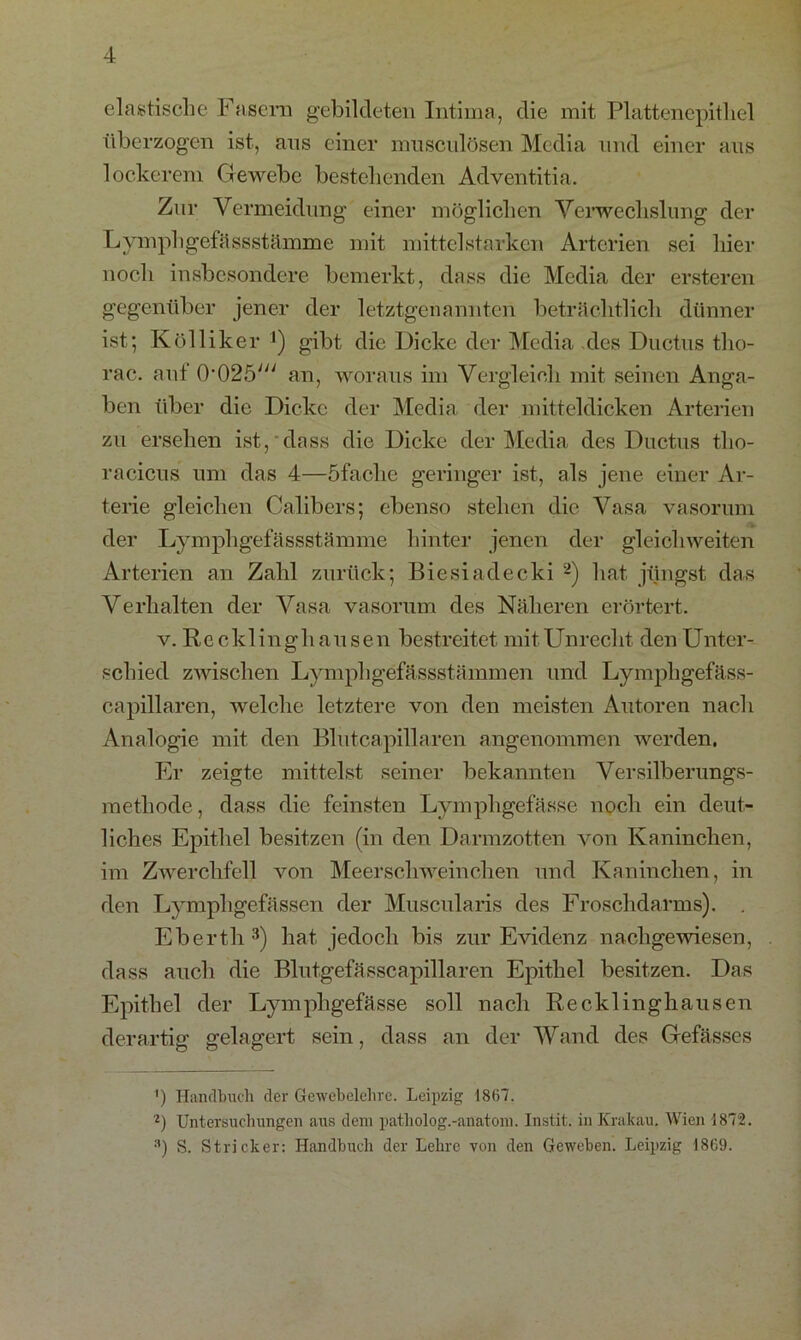 elastische Fasern gebildeten Intima, die mit Plattenepithel überzogen ist, aus einer musculösen Media und einer aus lockerem Gewebe bestehenden Adventitia. Zur Vermeidung einer möglichen Verwechslung der Lympl igefässstämme mit mittelstarken Arterien sei hier noch insbesondere bemerkt, dass die Media der ersteren gegenüber jener der letztgenannten beträchtlich dünner ist; Kölliker ') gibt die Dicke der Media des Ductus tlio- rac. auf 0’025; an, woraus im Vergleich mit seinen Anga- ben über die Dicke der Media der mitteldicken Arterien zu ersehen ist, dass die Dicke der Media des Ductus tlio- racicus um das 4—öfaclie geringer ist, als jene einer Ar- terie gleichen Calibers; ebenso stehen die Vasa vasorum der Lymphgefässstämme hinter jenen der gleich weiten Arterien an Zahl zurück; Biesiadecki 2) hat jüngst das Verhalten der Vasa vasorum des Näheren erörtert. v. Recklinghausen bestreitet mitUnrecht den Unter- schied zwischen Lymphgefässstämmen und Lympligefäss- capillaren, welche letztere von den meisten Autoren nach Analogie mit den Blutcapillaren angenommen werden. Er zeigte mittelst seiner bekannten Versilberungs- methode , dass die feinsten Lymphgefässe noch ein deut- liches Epithel besitzen (in den Darmzotten von Kaninchen, im Zwerchfell von Meerschweinchen und Kaninchen, in den Lymphgefässen der Muscularis des Froschdarms). . Eberth 3) hat jedoch bis zur Evidenz nachgewiesen, dass auch die Blutgefässcapillaren Epithel besitzen. Das Epithel der Lymphgefässe soll nach Recklinghausen derartig gelagert sein, dass an der Wand des Gefässes ') Handbuch der Gewebelehre. Leipzig 1867. 2) Untersuchungen aus dem patholog.-anatom. Instit. in Krakau. Wien 1872. 3) S. Stricker: Handbuch der Lehre von den Geweben. Leipzig 1869.