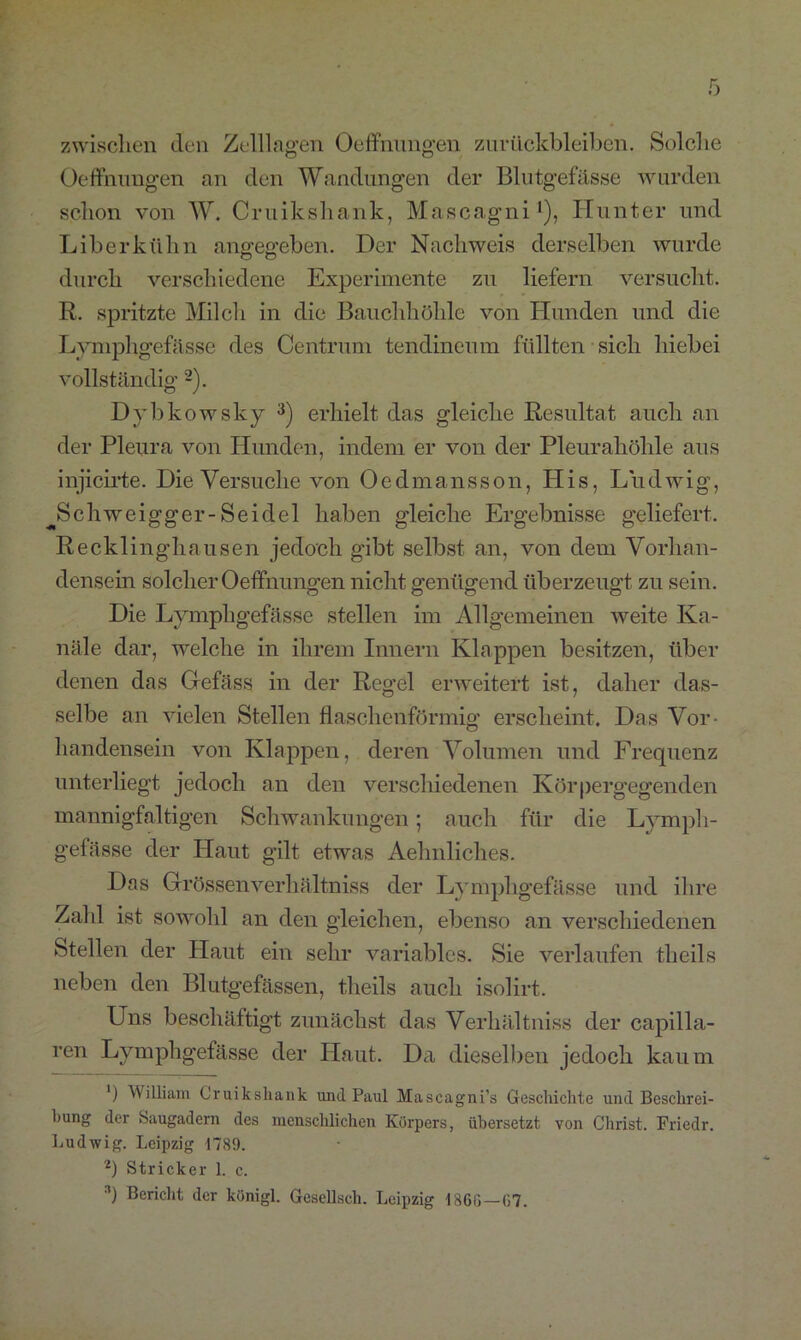 zwischen den Zelllagen Oeffnungen Zurückbleiben. Solche Oeffnungen an den Wandungen der Blutgefässe wurden schon von W. Cruiksliank, Mascagni1), Hunter und Liberkühn angegeben. Der Nachweis derselben wurde durch verschiedene Experimente zu liefern versucht. R. spritzte Milch in die Bauchhöhle von Hunden und die Lymphgefässe des Centrum tendineum füllten sich hiebei vollständig 2). Dybkowsky 3) erhielt das gleiche Resultat auch an der Pleura von Hunden, indem er von der Pleurahöhle aus injicirte. Die Versuche von Oedmansson, His, Ludwig, jSchweigger-Seidel haben gleiche Ergebnisse geliefert. Recklinghausen jedoch gibt selbst an, von dem Vorhan- densein solcher Oeffnungen nicht genügend überzeugt zu sein. Die Lymphgefässe stellen im Allgemeinen weite Ka- näle dar, welche in ihrem Innern Klappen besitzen, über denen das Gefäss in der Regel erweitert ist, daher das- selbe an vielen Stellen flaschenförmig erscheint. Das Vor- handensein von Klappen, deren Volumen und Frequenz unterliegt jedoch an den verschiedenen Körpergegenden mannigfaltigen Schwankungen; auch für die Lymph- gefässe der Haut gilt etwas Aehnliclies. Das Grössen verhältniss der Lymphgefässe und ihre Zahl ist sowohl an den gleichen, ebenso an verschiedenen Stellen der Haut ein sehr variables. Sie verlaufen theils neben den Blutgefässen, theils auch isolirt. Uns beschäftigt zunächst das Verhältniss der capilla- ren Lymphgefässe der Haut. Da dieselben jedoch kaum ') William Cruiksliank und Paul Mascagni’s Geschichte und Beschrei- bung der Saugadern des menschlichen Körpers, übersetzt von Christ. Friedr. Ludwig. Leipzig 1789. 2) Stricker 1. c. 3) Bericht der königl. Gesellsch. Leipzig 1860—07.