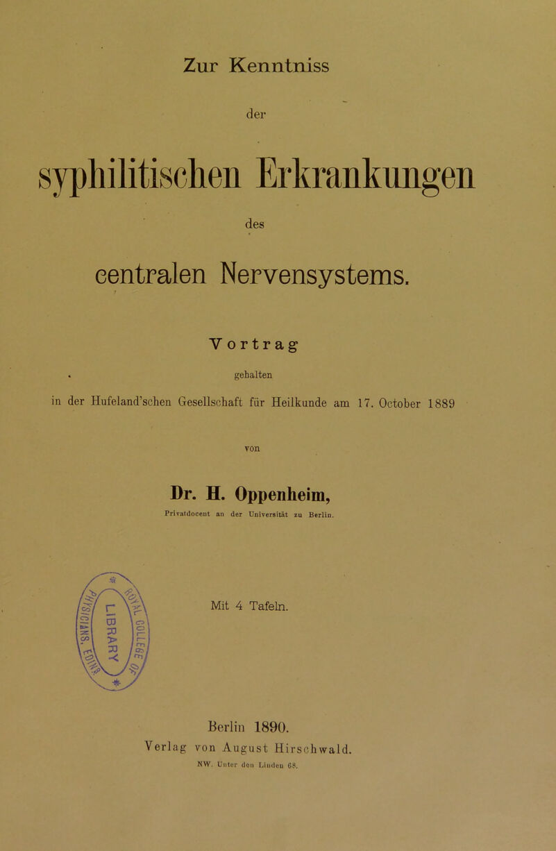 Zur Kenntniss der syphilitischen Erkrankungen des centralen Nervensystems. V ortrag . gehalten in der Hufeland’schen Gesellschaft für Heilkunde am 17. October 1889 von Dr. H. Oppenheim, Privatilocent an der Universität zu Berlin. Berlin 1890. Verlag von August Hirschwald. NW. Unter den Linden G8.