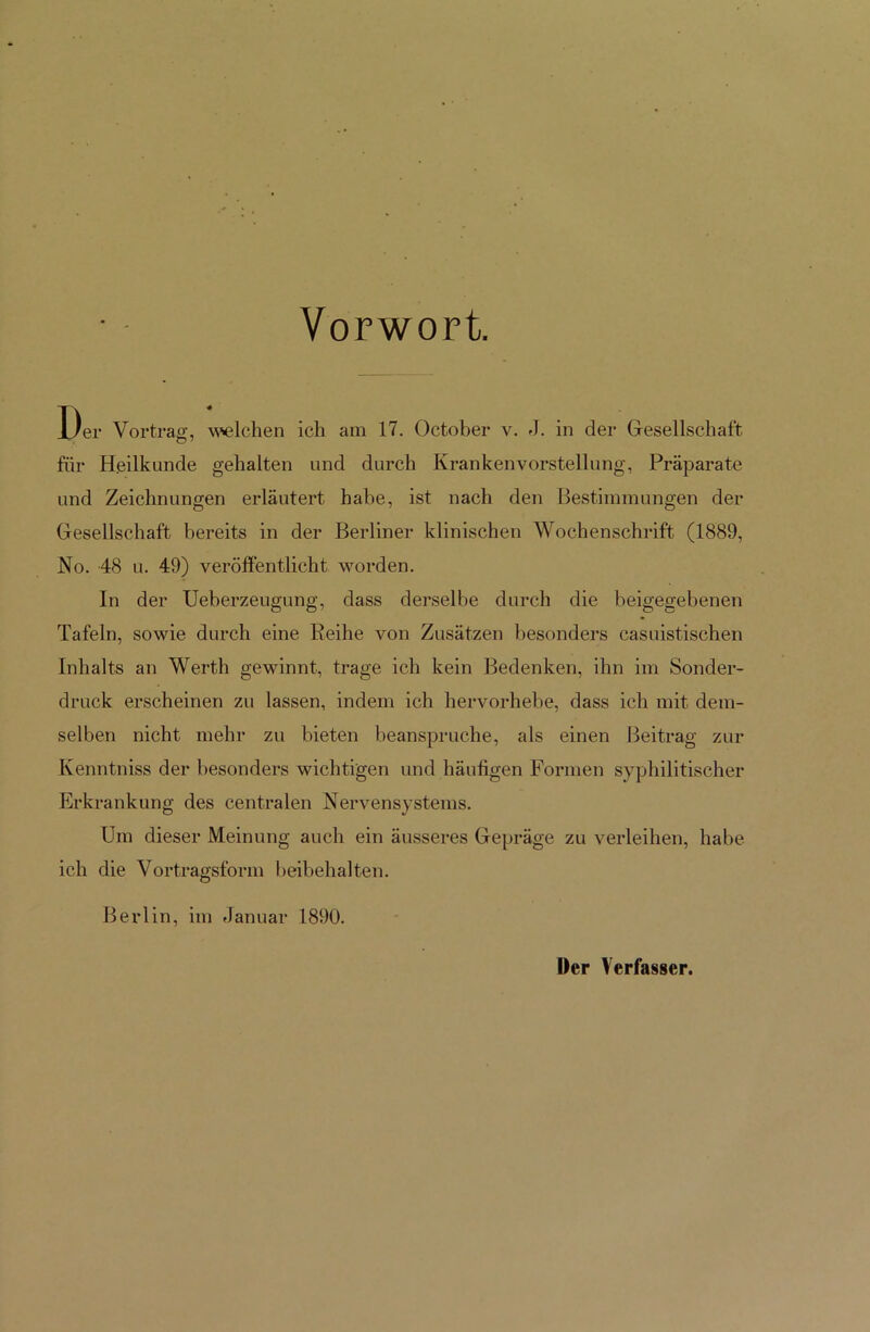 Vorwort. lfr Vortrag, welchen ich am 17. October v. J. in der Gesellschaft für Heilkunde gehalten und durch Krankenvorstellung, Präparate und Zeichnungen erläutert habe, ist nach den Bestimmungen der Gesellschaft bereits in der Berliner klinischen Wochenschrift (1889, No. 48 u. 49) veröffentlicht worden. In der Ueberzeugung, dass derselbe durch die beigegebenen Tafeln, sowie durch eine Reihe von Zusätzen besonders casuistischen Inhalts an Werth gewinnt, trage ich kein Bedenken, ihn im Sonder- druck erscheinen zu lassen, indem ich hervorhebe, dass ich mit dem- selben nicht mehr zu bieten beanspruche, als einen Beitrag zur Ivenntniss der besonders wichtigen und häufigen Formen syphilitischer Erkrankung des centralen Nervensystems. Um dieser Meinung auch ein äusseres Gepräge zu verleihen, habe ich die Vortragsform beibehalten. Berlin, im Januar 1890. Der Verfasser.