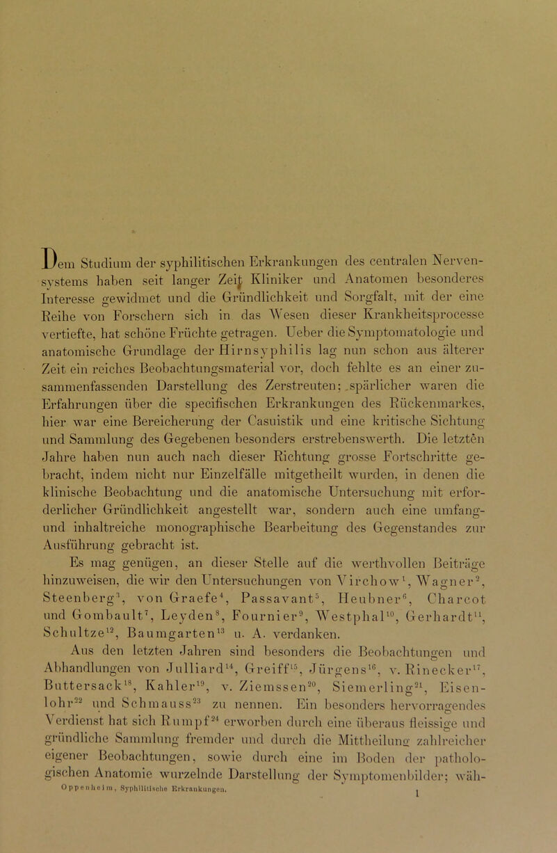 Dem Studium der syphilitischen Erkrankungen des centralen Nerven- systems haben seit langer Zei£ Kliniker und Anatomen besonderes Interesse gewidmet und die Gründlichkeit und Sorgfalt, mit der eine Reihe von Forschern sich in das Wesen dieser Ivrankheitsprocesse vertiefte, hat schöne Früchte getragen. Ueber die Symptomatologie und anatomische Grundlage der Hirnsyphilis lag nun schon aus älterer Zeit ein reiches Beobachtungsmaterial vor, doch fehlte es an einer zu- sammenfassenden Darstellung des Zerstreuten; ,spärlicher waren die Erfahrungen über die specifischen Erkrankungen des Rückenmarkes, hier war eine Bereicherung der Casuistik und eine kritische Sichtung und Sammlung des Gegebenen besonders erstrebenswerth. Die letzten Jahre haben nun auch nach dieser Richtung grosse Fortschritte ge- bracht, indem nicht nur Einzelfälle mitgetheilt wurden, in denen die klinische Beobachtung und die anatomische Untersuchung mit erfor- derlicher Gründlichkeit angestellt war, sondern auch eine umfang- und inhaltreiche monographische Bearbeitung des Gegenstandes zur Ausführung gebracht ist. Es mag genügen, an dieser Stelle auf die werthvollen Beiträge hinzuweisen, die wir den Untersuchungen von Virchow1, Warner2, Steenberg3, von Graefe4, Passavant5, Heubner6, Charcot und Gombault7, Leyden8, Fournier9, Westphal10, Gerhardt11, Schnitze12, Baumgarten13 u. A. verdanken. Aus den letzten Jahren sind besonders die Beobachtungen und Abhandlungen von Julliard14, Greiff15, Jürgens16, v. Rinecker17, Buttersack18, Kahler19, v. Ziemssen20, Siemerling21, Eisen- lohr22 und Schmauss23 zu nennen. Ein besonders hervorragendes Verdienst hat sich Rumpf24 erworben durch eine überaus Heissigc und gründliche Sammlung fremder und durch die Mittheilung zahlreicher eigener Beobachtungen, sowie durch eine im Boden der patholo- gischen Anatomie wurzelnde Darstellung der Symptomenbilder; wäh- Opponheim, Syphilitische Erkrankungen. .
