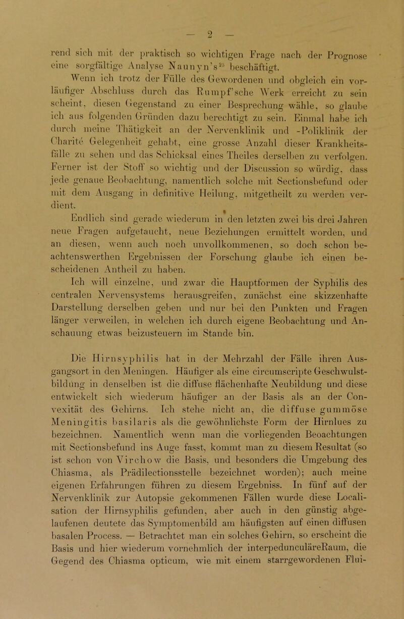 rend sich mit der praktisch so wichtigen Frage nach der Prognose eine sorgfältige Analyse Naunyn’s28 beschäftigt. Wenn ich trotz der Fülle des Gewordenen und obgleich ein vor- läufiger Abschluss durch das Rumpf’sche Werk erreicht zu sein scheint, diesen Gegenstand zu einer Besprechung wähle, so glaube ich aus folgenden Gründen dazu berechtigt zu sein. Einmal halte ich durch meine fhätigkeit an der Nervenklinik und -Poliklinik der Charite Gelegenheit gehabt, eine grosse Anzahl dieser Krankheits- bille zu sehen und das Schicksal eines Theiles derselben zu verfolgen, ferner ist der Stoff so wichtig und der Discussion so würdig, dass jede genaue Beobachtung, namentlich solche mit Sectionsbefund oder mit. dem Ausgang in definitive Heilung, mitgetheilt zu werden ver- dient. Endlich sind gerade wiederum in den letzten zwei bis drei Jahren neue Fragen aufgetaucht, neue Beziehungen ermittelt worden, und an diesen, wenn auch noch unvollkommenen, so doch schon be- achtenswerthen Ergebnissen der Forschung glaube ich einen be- scheidenen Antheil zu haben. Ich will einzelne, und zwar die Hauptformen der Syphilis des centralen Nervensystems herausgreifen, zunächst eine skizzenhafte Darstellung derselben geben und nur bei den Punkten und Fragen länger verweilen, in welchen ich durch eigene Beobachtung und An- schauung etwas beizusteuern im Stande bin. Die Hirnsyphilis hat in der Mehrzahl der Fälle ihren Aus- gangsort in den Meningen. Häufiger als eine circumscripte Geschwulst- bildüng in denselben ist die diffuse flächenhafte Neubildung und diese entwickelt sich wiederum häufiger an der Basis als an der Con- vexität des Gehirns. Ich stehe nicht an, die diffuse gummöse Meningitis basilaris als die gewöhnlichste Form der Hirnlues zu bezeichnen. Namentlich wenn man die vorliegenden Beoachtungen mit Sectionsbefund ins Auge fasst, kommt man zu diesem Resultat (so ist schon von Virchow die Basis, und besonders die Umgebung des Chiasma, als Prädilectionsstelle bezeichnet worden); auch meine eigenen Erfahrungen führen zu diesem Ergebniss. In fünf auf der Nervenklinik zur Autopsie gekommenen Fällen wurde diese Locali- sation der Hirnsyphilis gefunden, aber auch in den günstig abge- laufenen deutete das Symptomenbild am häufigsten auf einen diffusen basalen Process. — Betrachtet man ein solches Gehirn, so erscheint die Basis und hier wiederum vornehmlich der interpedunculäreRaum, die Gegend des Chiasma opticum, wie mit einem starrgewordenen Flui-