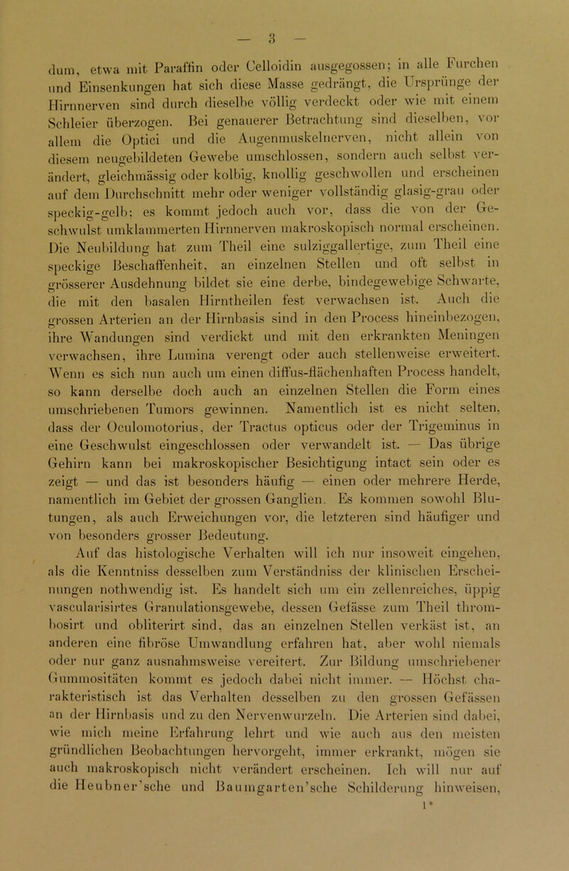 dura, etwa mit Paraffin oder Oelloidin ausgegossen; in alle Furchen und Einsenkungen hat sich diese Masse gedrängt, die Ursprünge der Hirnnerven sind durch dieselbe völlig verdeckt oder wie mit einem Schleier überzogen. Bei genauerer Betrachtung sind dieselben, vor allem die Optici und die Augenmuskelnerven, nicht allein von diesem neugebildeten Gewebe umschlossen, sondern auch selbst ver- ändert, gleichmässig oder kolbig, knollig geschwollen und erscheinen auf dem Durchschnitt mehr oder weniger vollständig glasig-grau oder speckig-gelb; es kommt jedoch auch vor, dass die von der Ge- schwulst umklammerten Hirnnerven makroskopisch normal erscheinen. Die Neubildung hat zum Theil eine sulziggallertige, zum Theil eine speckige Beschaffenheit, an einzelnen Stellen und oft selbst in grösserer Ausdehnung bildet sie eine derbe, bindegewebige Schwarte, die mit den basalen Hirntheilen fest verwachsen ist. Auch die grossen Arterien an der Hirnbasis sind in den Process hineinbezogen, ihre Wandungen sind verdickt und mit den erkrankten Meningen verwachsen, ihre Lumina verengt oder auch stellenweise erweitert. Wenn es sich nun auch um einen diffus-flächenhaften Process handelt, so kann derselbe doch auch an einzelnen Stellen die Form eines umschriebenen Tumors gewinnen. Namentlich ist es nicht selten, dass der Oculomotorius, der Tractus opticus oder der Trigeminus in eine Geschwulst eingeschlossen oder verwandelt ist. — Das übrige Gehirn kann bei makroskopischer Besichtigung intact sein oder es zeigt — und das ist besonders häufig — einen oder mehrere Herde, namentlich im Gebiet der grossen Ganglien. Es kommen sowohl Blu- tungen, als auch Erweichungen vor, die letzteren sind häufiger und von besonders grosser Bedeutung. Auf das histologische Verhalten will ich nur insoweit eingehen, als die Kenntniss desselben zum Verständniss der klinischen Erschei- nungen nothwendig ist. Es handelt sich um ein zellenreiches, üppig vascularisirtes Granulationsgewebe, dessen Gefässe zum Theil throm- bosirt und obliterirt sind, das an einzelnen Stellen verkäst ist, an anderen eine fibröse Umwandlung erfahren hat, aber wohl niemals oder nur ganz ausnahmsweise vereitert. Zur Bildung umschriebener Gummositäten kommt es jedoch dabei nicht immer. — Höchst cha- rakteristisch ist das Verhalten desselben zu den grossen Gelassen an der Hirnbasis und zu den Nervenwurzeln. Die Arterien sind dabei, wie mich meine Erfahrung lehrt und wie auch aus den meisten gründlichen Beobachtungen hervorgeht, immer erkrankt, mögen sie auch makroskopisch nicht verändert erscheinen. Ich will nur auf die Heubner’sche und Baumgarten’sche Schilderung hinweisen,