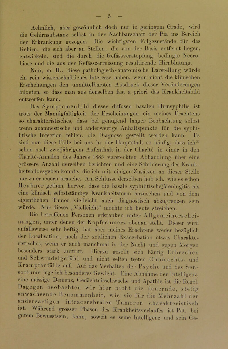 Aehnlich, aber gewöhnlich docli nur in geringem Grade, wird die Gehirnsubstanz selbst in der Nachbarschaft der Pia ins Bereich der Erkrankung gezogen. Die wichtigsten Folgezustände für das Gehirn, die sich aber an Stellen, die von der Basis entfernt liegen, entwickeln, sind die durch die Gefässverstopfung bedingte Necro- biose und die aus der Gefässzerreissung resultirende Hirnblutung. Nun, m. H., diese pathologisch-anatomische Darstellung würde ein rein wissenschaftliches Interesse haben, wenn nicht die klinischen Erscheinungen den unmittelbarsten Ausdruck dieser Veränderungen bildeten, so dass man aus denselben fast a priori das Krankheitsbild entwerfen kann. Das Symptomenbild dieser diffusen basalen Hirnsyphilis ist trotz der Mannigfaltigkeit der Erscheinungen ein meines Erachtens so charakteristisches, dass bei genügend langer Beobachtung selbst wenn anamnestische und anderweitige Anhaltspunkte für die syphi- litische Infection fehlen, die Diagnose gestellt werden kann. Es sind nun diese Fälle bei uns in der Hauptstadt so häufig, dass ich-7 schon nach zweijährigem Aufenthalt in der Charite in einer in den Charite-Annalen des Jahres 1885 versteckten Abhandlung über eine grössere Anzahl derselben berichten und eine Schilderung des Krank- heitsbildesgeben konnte, die ich mit einigen Zusätzen an dieser Stelle nur zu erneuern brauche. Am Schlüsse derselben hob ich, wie es schon Heubner gethan, hervor, dass die basale syphilitische;Meningitis als eine klinisch selbstständige Krankheitsform anzusehen und von dem eigentlichen Tumor vielleicht auch diagnostisch abzugrenzen sein würde. Nur dieses „Vielleicht“ möchte ich heute streichen. Die betroffenen Personen erkranken unter Allgemeinerschei- nungen, unter denen der Kopfschmerz obenan steht. Dieser wird anfallsweise sehr heftig, hat aber meines Erachtens weder bezüglich der Localisation, noch der zeitlichen Exacerbation etwas Charakte- ristisches, wenn er auch manchmal in der Nacht und gegen Morgen besonders stark auftritt. Hierzu gesellt sich häufig Erbrechen und Schwindelgefühl und nicht selten treten Ohnmachts- und Krampfanfälle auf. Auf das Verhalten der Psyche und des Sen- soriums lege ich besonderes Gewicht. Eine Abnahme der Intelligenz, eine massige Demenz, Gedächtnisschwäche und Apathie ist die Regel. Dagegen beobachten wir hier nicht die dauernde, stetig anwachsende Benommenheit, wie sie für die Mehrzahl der andersartigen intracerebralen Tumoren charakteristisch ist- Während grosser Phasen des Krankheitsverlaufes ist Pat. bei gutem Bewusstsein, kann, soweit es seine Intelli igenz und sein Ge-