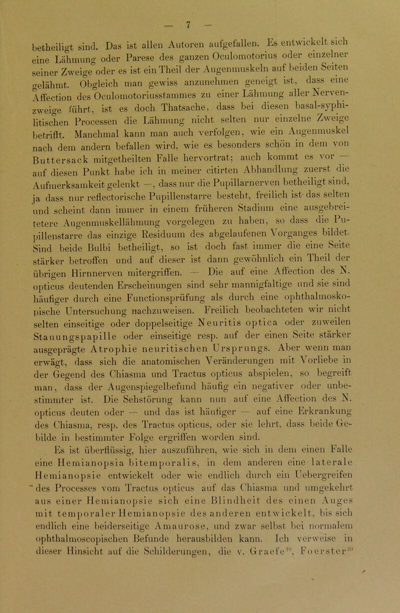 betheiligt sind. Das ist allen Autoren aufgefallen. Es entwickelt sich eine Lähmung oder Parese des ganzen Oculomotorius oder einzelner seiner Zweige°oder es ist einTheil der Augenmuskeln auf beiden Seiten gelähmt. Obgleich man gewiss anzunehmen geneigt ist, dass eine Affection des Oculomotoriusstammes zu einer Lähmung aller Nerven- zweige führt, ist es doch Thatsache, dass bei diesen basal-syphi- litischen Processen die Lähmung nicht selten nur einzelne Zweige betrifft. Manchmal kann man auch verfolgen, wie ein Augenmuskel nach dem andern befallen wird, wie es besonders schön in dem von Buttersack mitgetheilten Falle hervortrat; auch kommt es vor — auf diesen Punkt habe ich in meiner citirten Abhandlung zuerst die Aufmerksamkeit gelenkt —, dass nur die Pupillarnerven betheiligt sind, ja dass nur reflectorische Pupillenstarre besteht, freilich ist das selten und scheint dann immer in einem früheren Stadium eine ausgebrei- tetere Augenmuskellähmung Vorgelegen zu haben, so dass die Pu- pillenstarre das einzige Residuum des abgelaufenen Vorganges bildet- Sind beide Bulbi betheiligt, so ist doch fast immer die eine Seite stärker betroffen und auf dieser ist dann gewöhnlich ein Theil der übrigen Hirnnerven mitergriffen. — Die auf eine Affection des N. opticus deutenden Erscheinungen sind sehr mannigfaltige und sie sind häufiger durch eine Functionsprüfung als durch eine ophthalmosko- pische Untersuchung nachzuweisen. Freilich beobachteten wir nicht selten einseitige oder doppelseitige Neuritis optica oder zuweilen Stauungspapille oder einseitige resp. auf der einen Seite stärker ausgeprägte Atrophie neuritischen Ursprungs. Aber wenn man erwägt, dass sich die anatomischen Veränderungen mit Vorliebe in der Gegend des Chiasma und Tractus opticus abspielen, so begreift man, dass der Augenspiegelbefund häufig ein negativer oder unbe- stimmter ist. Die Sehstörung kann nun auf eine Affection des N. opticus deuten oder — und das ist häufiger — auf eine Erkrankung des Chiasma, resp. des Tractus opticus, oder sie lehrt, dass beide Ge- bilde in bestimmter Folge ergriffen worden sind. Es ist überflüssig, hier auszuführen, wie sich in dem einen Falle eine Hemianopsia bitempnralis,' in dem anderen eine laterale Hemianopsie entwickelt oder wie endlich durch ein Uebergreifen des Processes vom Tractus opticus auf das Chiasma und umgekehrt aus einer Hemianopsie sich eine Blindheit des einen Auges mit temporaler Hemianopsie des anderen entwickelt, bis sich endlich eine beiderseitige Amaurose, und zwar selbst bei normalem ophthalmoseopischen Befunde herausbilden kann. Ich verweise in dieser Hinsicht auf die Schilderungen, die v. Graefe9'', Foerster’0 ✓