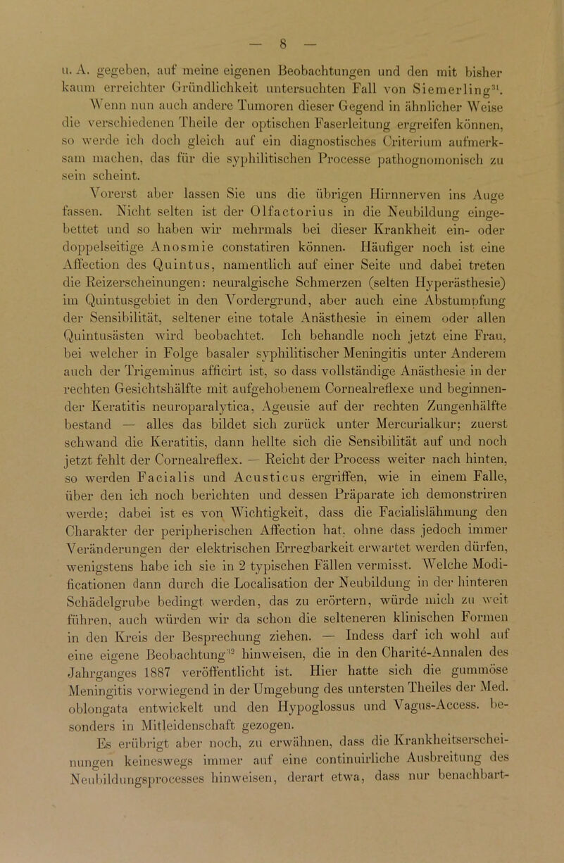 u. A. gegeben, auf meine eigenen Beobachtungen und den mit bisher kaum erreichter Gründlichkeit untersuchten Fall von Siemerling31. Wenn nun auch andere Tumoren dieser Gegend in ähnlicher Weise die verschiedenen l'heile der optischen Faserleitung ergreifen können, so werde ich doch gleich auf ein diagnostisches Criterium aufmerk- sam machen, das für die syphilitischen Processe pathognomonisch zu sein scheint. Vorerst aber lassen Sie uns die übrigen Hirnnerven ins Auge fassen. Nicht selten ist der Olfactorius in die Neubildung einge- bettet und so haben wir mehrmals bei dieser Krankheit ein- oder doppelseitige Anosmie constatiren können. Häufiger noch ist eine Affection des Qu intus, namentlich auf einer Seite und dabei treten die Reizerscheinungen: neuralgische Schmerzen (selten Hyperästhesie) im Quintusgebiet in den Vordergrund, aber auch eine Abstumpfung der Sensibilität, seltener eine totale Anästhesie in einem oder allen Quintusästen wird beobachtet. Ich behandle noch jetzt eine Frau, bei welcher in Folge basaler syphilitischer Meningitis unter Anderem auch der Trigeminus afficirt ist, so dass vollständige Anästhesie in der rechten Gesichtshälfte mit aufgehobenem Cornealreflexe und beginnen- der Keratitis neuroparalytica, Ageusie auf der rechten Zungenhälfte bestand — alles das bildet sich zurück unter Mercurialkur; zuerst schwand die Keratitis, dann hellte sich die Sensibilität auf und noch jetzt fehlt der Cornealreflex. — Reicht der Process weiter nach hinten, so werden Facialis und Acusticus ergriffen, wie in einem Falle, über den ich noch berichten und dessen Präparate ich demonstriren werde; dabei ist es von Wichtigkeit, dass die Facialislähmung den Charakter der peripherischen Affection hat. ohne dass jedoch immer Veränderungen der elektrischen Erregbarkeit erwartet werden dürfen, wenigstens habe ich sie in 2 typischen Fällen vermisst. Welche Modi- ficationen dann durch die Localisation der Neubildung in der hinteren Schädelgrube bedingt werden, das zu erörtern, würde mich zu weit führen, auch würden wir da schon die selteneren klinischen Formen in den Kreis der Besprechung ziehen. — Indess darf ich wohl auf eine eigene Beobachtung12 hin weisen, die in den Charite-Annalen des Jahrganges 1887 veröffentlicht ist. Hier hatte sich die gummöse Meningitis vorwiegend in der Umgebung des untersten Theiles der Med. oblongata entwickelt und den Hypoglossus und Vagus-Access, be- sonders in Mitleidenschaft gezogen. Es erübrigt aber noch, zu erwähnen, dass die Krankheitserschei- nungen keineswegs immer auf eine continuirliche Ausbreitung des Neubildungsprocesses hinweisen, derart etwa, dass nur benachbart-