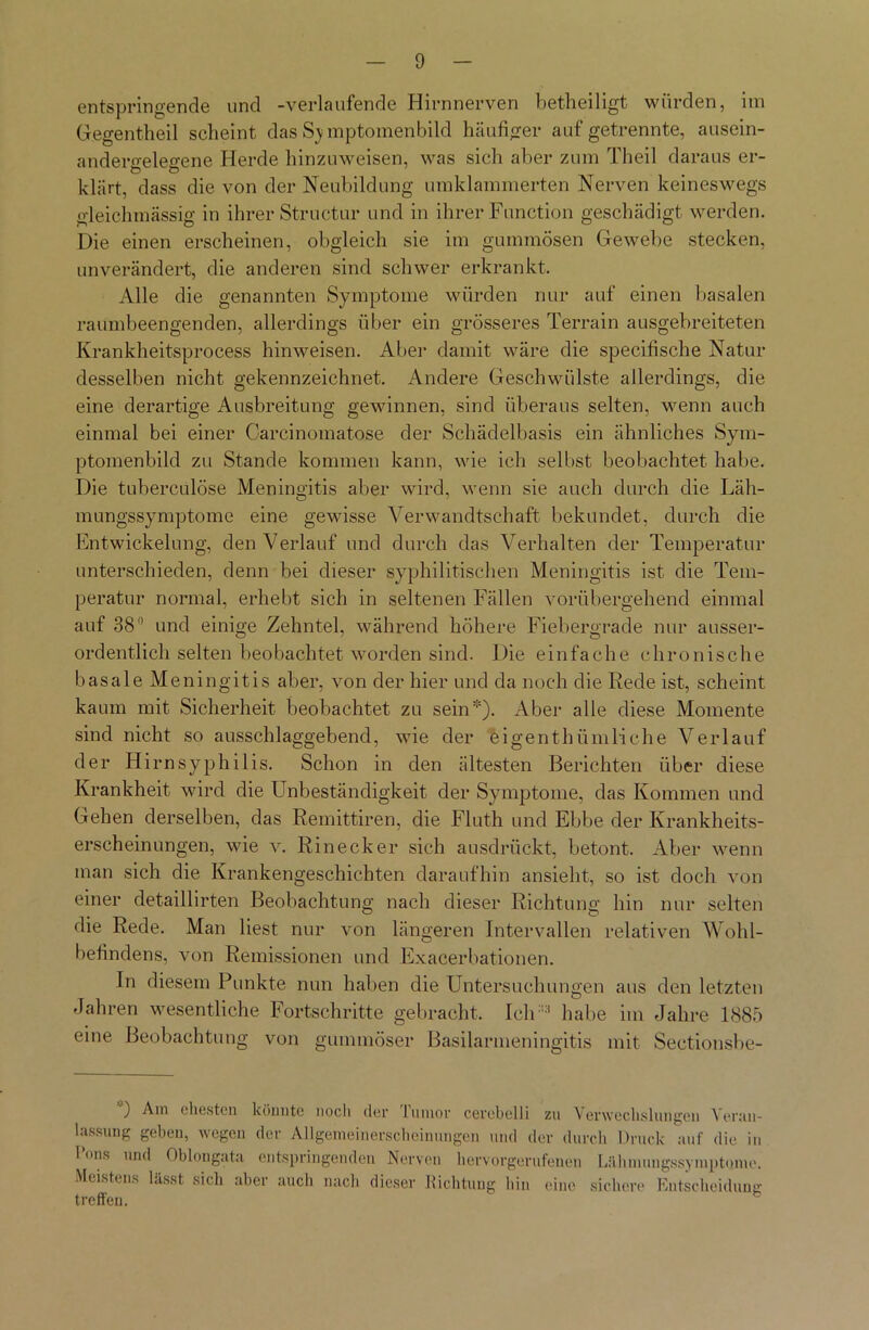 entspringende und -verlaufende Hirnnerven betheiligt würden, itn Gegentheil scheint das S) mptomenbild häufiger auf getrennte, ausein- andero-eleo-ene Herde hinzuweisen, was sich aber zum Theil daraus er- klärt, dass die von der Neubildung umklammerten Nerven keineswegs gleichmässig in ihrer Structur und in ihrer Function geschädigt werden. Die einen erscheinen, obgleich sie im gummösen Gewebe stecken, unverändert, die anderen sind schwer erkrankt. Alle die genannten Symptome würden nur auf einen basalen raumbeengenden, allerdings über ein grösseres Terrain ausgebreiteten Krankheitsprocess hinweisen. Aber damit wäre die specifische Natur desselben nicht gekennzeichnet. Andere Geschwülste allerdings, die eine derartige Ausbreitung gewinnen, sind überaus selten, wenn auch einmal bei einer Carcinomatose der Schädelbasis ein ähnliches Sym- ptomenbild zu Stande kommen kann, wie ich selbst beobachtet habe. Die tuberculöse Meningitis aber wird, wenn sie auch durch die Läh- mungssymptome eine gewisse Verwandtschaft bekundet, durch die Entwickelung, den Verlauf und durch das Verhalten der Temperatur unterschieden, denn bei dieser syphilitischen Meningitis ist die Tem- peratur normal, erhebt sich in seltenen Fällen vorübergehend einmal auf 38° und einige Zehntel, während höhere Fiebergrade nur ausser- ordentlich selten beobachtet worden sind. Die einfache chronische basale Meningitis aber, von der hier und da noch die Rede ist, scheint kaum mit Sicherheit beobachtet zu sein). Aber alle diese Momente sind nicht so ausschlaggebend, wie der eigenthümliche Verlauf der Hirnsyphilis. Schon in den ältesten Berichten über diese Krankheit wird die Unbeständigkeit der Symptome, das Kommen und Gehen derselben, das Remittiren, die Fluth und Ebbe der Krankheits- erscheinungen, wie v. Rinecker sich ausdrückt, betont. Aber wenn man sich die Krankengeschichten daraufhin ansieht, so ist doch von einer detaillirten Beobachtung nach dieser Richtung hin nur selten die Rede. Man liest nur von längeren Intervallen relativen Wohl- befindens, von Remissionen und Exacerbationen. In diesem Punkte nun haben die Untersuchungen aus den letzten Jahren wesentliche Fortschritte gebracht, Ich:::t habe im Jahre 1885 eine Beobachtung von gummöser Basilarmeningitis mit Sectionsbe- ) Am ehesten könnte noch der lumor cevebelli zu Verwechslungen Veran- lassung geben, wegen der Allgemeinerscheinungen und der durch Druck auf die in I’ons und Oblongata entspringenden Nerven hervorgerufenen Lähmungssymptome. Meistens lässt sich aber auch nach dieser Richtung hin eine sichere Entscheidung treffen.