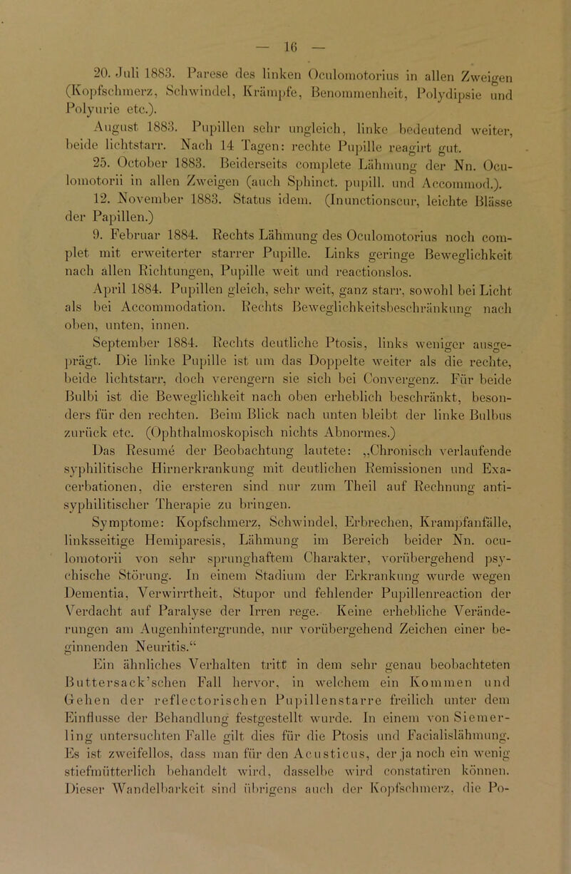 20. Juli 1883. Parese des linken Oculomotorius in allen Zweigen (Kopfschmerz, Schwindel, Krämpfe, Benommenheit, Polydipsie und Polyurie etc.). August 1883. Pupillen sehr ungleich, linke bedeutend weiter, beide lichtstarr. Nach 14 Tagen: rechte Pupille reagirt gut. 25. October 1883. Beiderseits complete Lähmung der Nn. Ocu- lomotorii in allen Zweigen (auch Sphinct. pupill. und Accommod.). 12. November 1883. Status idem. (Inunctionscur, leichte Blässe der Papillen.) 9. Februar 1884. Rechts Lähmung des Oculomotorius noch com- plet mit erweiterter starrer Pupille. Links geringe Beweglichkeit nach allen Richtungen, Pupille weit und reactionslos. April 1884. Pupillen gleich, sehr weit, ganz starr, sowohl bei Licht als bei Accommodation. Rechts Beweglichkeitsbeschränkuno- nach oben, unten, innen. September 1884. Rechts deutliche Ptosis, links weniger ausge- prägt, Die linke Pupille ist um das Doppelte weiter als die rechte, beide lichtstarr, doch verengern sie sich bei Convergenz. Für beide Bulbi ist die Beweglichkeit nach oben erheblich beschränkt, beson- ders für den rechten. Beim Blick nach unten bleibt der linke Bulbus zurück etc. (Ophthalmoskopisch nichts Abnormes.) Das Resume der Beobachtung lautete: „Chronisch verlaufende syphilitische Hirnerkrankung mit deutlichen Remissionen und Exa- cerbationen, die ersteren sind nur zum Theil auf Rechnung anti- syphilitischer Therapie zu bringen. Symptome: Kopfschmerz, Schwindel, Erbrechen, Krampfanfalle, linksseitige Hemiparesis, Lähmung im Bereich beider Nn. ocu- lomotorii von sehr sprunghaftem Charakter, vorübergehend psy- chische Störung. In einem Stadium der Erkrankung wurde wegen Dementia, Verwirrtheit, Stupor und fehlender Pupillenreaction der Verdacht auf Paralyse der Irren rege. Keine erhebliche Verände- rungen am Augenhintergrunde, nur vorübergehend Zeichen einer be- ginnenden Neuritis.“ Ein ähnliches Verhalten tritt in dem sehr genau beobachteten Buttersack’schen Fall hervor, in welchem ein Kommen und Gehen der reflectorischen Pupillenstarre freilich unter dem Einflüsse der Behandlung festgestellt wurde. In einem von Siemer- ling untersuchten Falle gilt dies für die Ptosis und Facialislähmung. Es ist zweifellos, dass man für den Acusticus, der ja noch ein wenig stiefmütterlich behandelt wird, dasselbe wird constatiren können. Dieser Wandelbarkeit sind übrigens auch der Kopfschmerz, die Po-