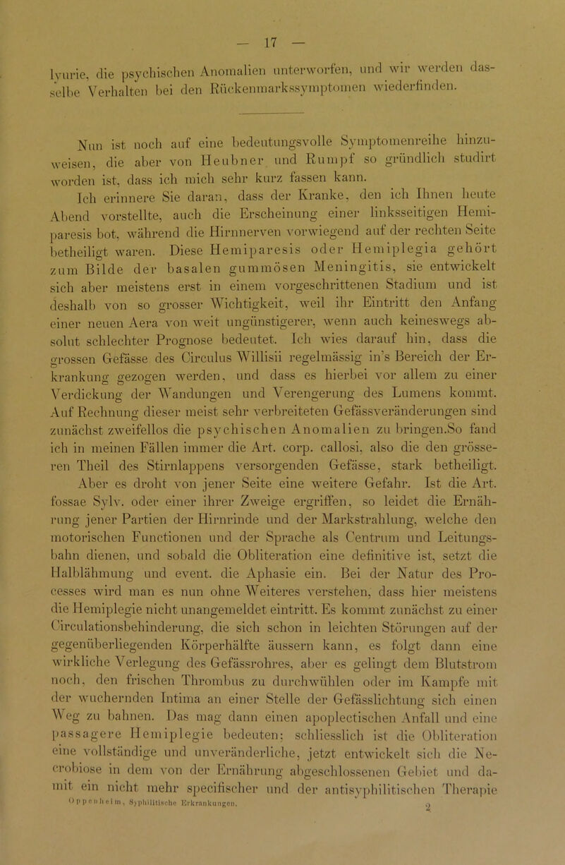 lvurie, die psychischen Anomalien unterworfen, und wir werden das- selbe Verhalten bei den Rückenmarkssymptomen wiederfinden. Nun ist noch auf eine bedeutungsvolle Symptomenreihe hinzu- weisen, die aber von Heubner und Rumpf so gründlich studirt worden ist, dass ich mich sehr kurz fassen kann. Ich erinnere Sie daran, dass der Kranke, den ich Ihnen heute Abend vorstellte, auch die Erscheinung einer linksseitigen Hemi- paresis bot, während die Hirnnerven vorwiegend auf der rechten Seite betheiligt waren. Diese Hemiparesis oder Hemiplegia gehört zum Bilde der basalen gummösen Meningitis, sie entwickelt sich aber meistens erst in einem vorgeschrittenen Stadium und ist deshalb von so grosser Wichtigkeit, weil ihr Eintritt den Anfang einer neuen Aera von weit ungünstigerer, wenn auch keineswegs ab- solut schlechter Prognose bedeutet. Ich wies darauf hin, dass die grossen Gefässe des Circulus Willisii regelmässig in’s Bereich der Er- krankuno- gezogen werden, und dass es hierbei vor allem zu einer Verdickung der Wandungen und Verengerung des Lumens kommt. Auf Rechnung dieser meist sehr verbreiteten Gefässveränderungen sind zunächst zweifellos die psychischen Anomalien zu bringen.So fand ich in meinen Fällen immer die Art. corp. callosi, also die den grösse- ren Theil des Stirnlappens versorgenden Gefässe, stark betheiligt. Aber es droht von jener Seite eine weitere Gefahr. Ist die Art. fossae Sylv. oder einer ihrer Zweige ergriffen, so leidet die Ernäh- rung jener Partien der Hirnrinde und der Markstrahlung, welche den motorischen Functionen und der Sprache als Centrum und Leitungs- balm dienen, und sobald die Obliteration eine definitive ist, setzt die Halblähmung und event, die Aphasie ein. Bei der Natur des Pro- cesses wird man es nun ohne Weiteres verstehen, dass hier meistens die Hemiplegie nicht unangemeldet eintritt. Es kommt zunächst zu einer Circulationsbehinderung, die sich schon in leichten Störungen auf der gegenüberliegenden Körperhälfte äussern kann, es folgt dann eine wirkliche Verlegung des Gefässrohres, aber es gelingt dem Blutstrom noch, den frischen Thrombus zu durch wühlen oder im Kampfe mit der wuchernden Intima an einer Stelle der Gefässlichtung sich einen Weg zu bahnen. Das mag dann einen apoplectischen Anfall und eine passagere Hemiplegie bedeuten: schliesslich ist die Obliteration eine vollständige und unveränderliche, jetzt entwickelt sich die Ne- crobiose in dem von der Ernährung abgeschlossenen Gebiet und da- mit ein nicht mehr specifischer und der antisyphilitischen Therapie Oppenheim, »S> pliilitische TCrlcrnnkungon. 2