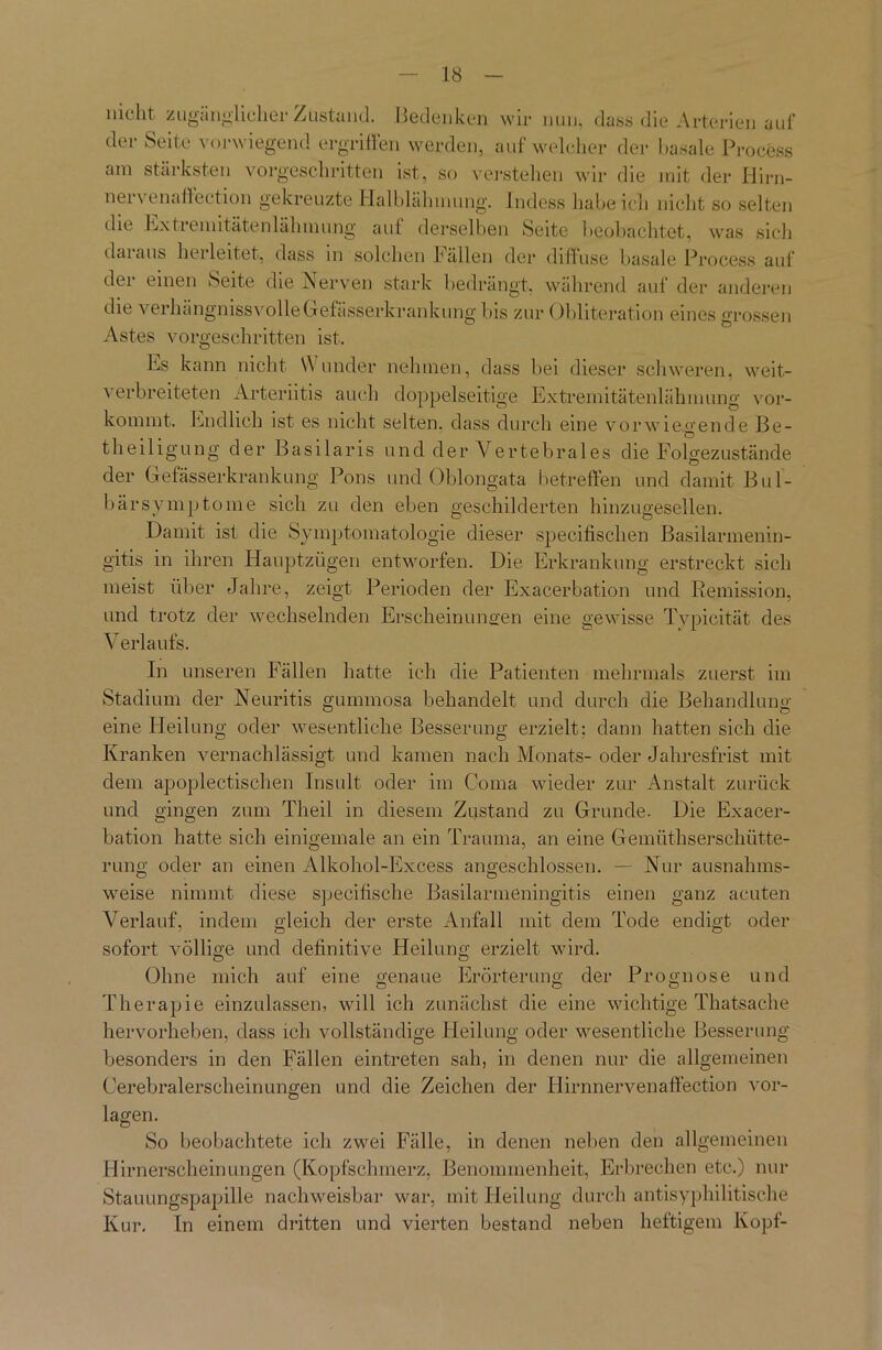 nicht zugänglicher Zustand. Bedenken wir nun, dass die Arterien auf der Seite vorwiegend ergriffen werden, auf welcher der basale Process am stärksten vorgeschritten ist, so verstehen wir die mit der Hirn- nervenaffection gekreuzte Halblähmung. Indess habeich nicht so selten die hx trenn täte n läh m ung aut derselben Seite beobachtet, was sich daraus herleitet, dass in solchen Fällen der diffuse basale Process auf dei einen Seite die Nerven stark bedrängt, während aul der anderen die verhängnisvolle Gef ässerkrankung bis zur Obliteration eines grossen Astes vorgeschritten ist. Es kann nicht Wunder nehmen, dass bei dieser schweren, weit- verbreiteten Arteriitis auch doppelseitige Extremitätenlähmung vor- kommt. Endlich ist es nicht selten, dass durch eine vorwiegende Be- O theiligung der Basilaris und der Vertebrales die Folgezustände der Gefässerkrankung Pons und Oblongata betreffen und damit Bul- bärsymptome sich zu den eben geschilderten hinzugesellen. Damit ist die Symptomatologie dieser specifischen Basilarmenin- gitis in ihren Hauptzügen entworfen. Die Erkrankung erstreckt sich meist über Jahre, zeigt Perioden der Exacerbation und Remission, und trotz der wechselnden Erscheinungen eine gewisse Typicität des Verlaufs. In unseren Fällen hatte ich die Patienten mehrmals zuerst im Stadium der Neuritis gummosa behandelt und durch die Behandlung eine Heilung oder wesentliche Besserung erzielt: dann hatten sich die Kranken vernachlässigt und kamen nach Monats- oder Jahresfrist mit dem apoplectischen Insult oder im Coma wieder zur Anstalt zurück und gingen zum Theil in diesem Zustand zu Grunde. Die Exacer- bation hatte sich einigemale an ein Trauma, an eine Gemüthserschütte- rung oder an einen Alkohol-Excess angeschlossen. — Nur ausnahms- weise nimmt diese specifische Basilarmeningitis einen ganz acuten Verlauf, indem gleich der erste Anfall mit dem Tode endigt oder sofort völlige und definitive Heilung erzielt wird. Ohne mich auf eine genaue Erörterung der Prognose und Therapie einzulassen, will ich zunächst die eine wichtige Thatsache hervorheben, dass ich vollständige Heilung oder wesentliche Besserung besonders in den Fällen eintreten sah, in denen nur die allgemeinen Cerebralerscheinungen und die Zeichen der Hirnnervenaffection Vor- lagen. So beobachtete ich zwei Fälle, in denen neben den allgemeinen Hirn erschein ungen (Kopfschmerz, Benommenheit, Erbrechen etc.) nur Stauungspapille nachweisbar war, mit Heilung durch antisyphilitische Kur. In einem dritten und vierten bestand neben heftigem Kopf-