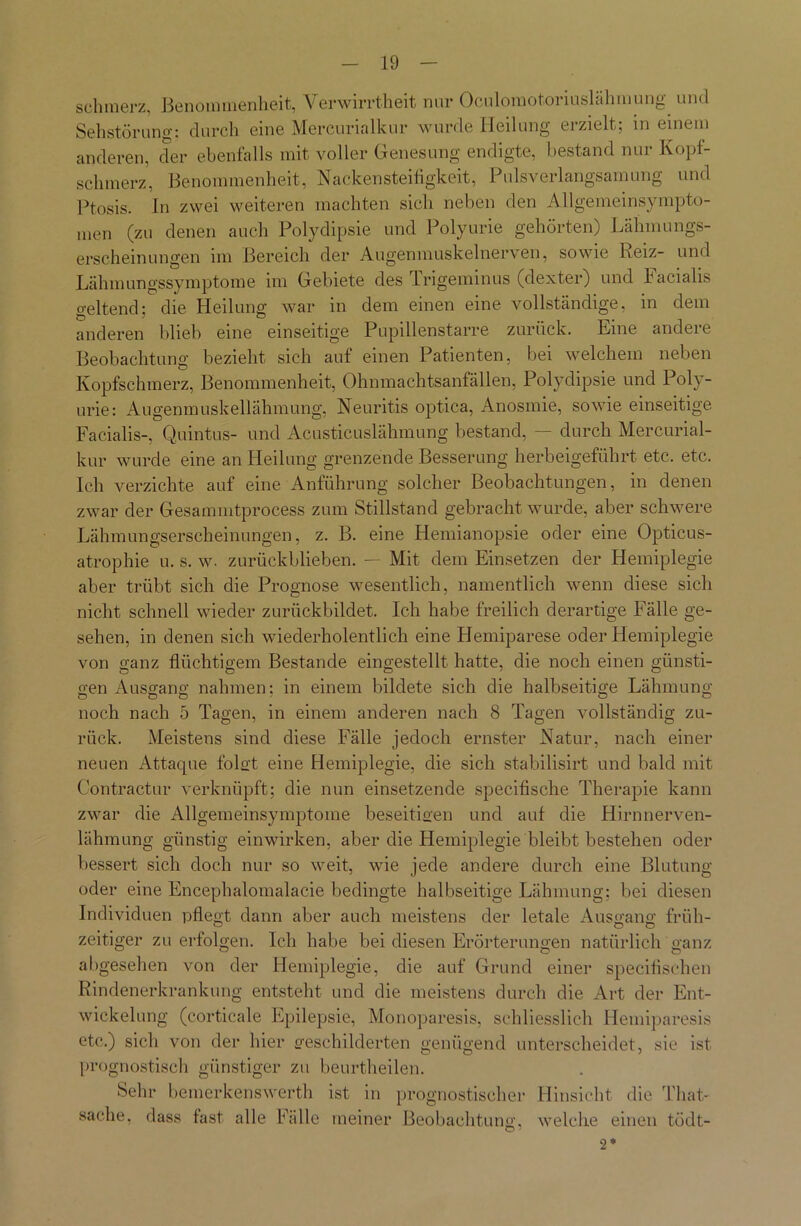 schmerz, Benommenheit, Verwirrtheit nur Oculomotoriuslähmung und Sehstörung: durch eine Mercurialkur wurde Heilung erzielt; in einem anderen, der ebenfalls mit voller Genesung endigte, bestand nur Kopf- schmerz, Benommenheit, Nackensteifigkeit, Pulsverlangsamung und Ptosis. In zwei weiteren machten sich neben den Allgemeinsympto- men (zu denen auch Polydipsie und Polyurie gehörten) Lähmungs- erscheinungen im Bereich der Augenmuskelnerven, sowie Reiz- und Lähmungssymptome im Gebiete des Trigeminus (dexter) und Tacialis geltend; die Heilung war in dem einen eine vollständige, in dem anderen blieb eine einseitige Pupillenstarre zurück. Eine andere Beobachtung bezieht sich auf einen Patienten, bei welchem neben Kopfschmerz, Benommenheit, Ohnmachtsanfällen, Polydipsie und Poly- urie: Augenmuskellähmung, Neuritis optica, Anosmie, sowie einseitige Facialis-, Quintus- und Acusticuslähmung bestand, — durch Mercurial- kur wurde eine an Heilung grenzende Besserung herbeigeführt etc. etc. Ich verzichte auf eine Anführung solcher Beobachtungen, in denen zwar der Gesammtprocess zum Stillstand gebracht wurde, aber schwere Lähmungserscheinungen, z. B. eine Hemianopsie oder eine Opticus- atrophie u. s. w. zurückblieben. — Mit dem Einsetzen der Hemiplegie aber trübt sich die Prognose wesentlich, namentlich wenn diese sich nicht schnell wieder zurückbildet. Ich habe freilich derartige Fälle ge- sehen, in denen sich wiederholentlich eine Hemiparese oder Hemiplegie von ganz flüchtigem Bestände eingestellt hatte, die noch einen günsti- gen Ausgang nahmen: in einem bildete sich die halbseitige Lähmung ODO' O O noch nach 5 Tagen, in einem anderen nach 8 Tagen vollständig zu- rück. Meistens sind diese Fälle jedoch ernster Natur, nach einer neuen Attaque folgt eine Hemiplegie, die sich stabilisirt und bald mit Contractur verknüpft; die nun einsetzende speciflsche Therapie kann zwar die Allgemeinsymptome beseitigen und auf die Hirnnerven- lähmung günstig einwirken, aber die Hemiplegie bleibt bestehen oder bessert sich doch nur so weit, wie jede andere durch eine Blutung oder eine Encephalomalacie bedingte halbseitige Lähmung; bei diesen Individuen pflegt dann aber auch meistens der letale Ausgang früh- zeitiger zu erfolgen. Ich habe bei diesen Erörterungen natürlich ganz abgesehen von der Hemiplegie, die auf Grund einer specitischen Rindenerkrankung entsteht und die meistens durch die Art der Ent- wickelung (corticale Epilepsie, Monoparesis, schliesslich Hemiparesis etc.) sich von der hier geschilderten genügend unterscheidet, sie ist prognostisch günstiger zu beurtheilen. Sehr bemerkenswert!! ist in prognostischer Hinsicht die That- sache, dass fast alle Fälle meiner Beobachtung, welche einen tödt- O 1 2*