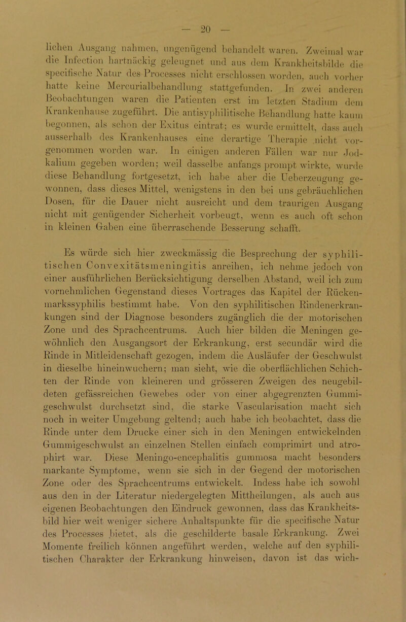 liehen Ausgang nahmen, ungenügend behandelt waren. Zweimal war die Infection hartnäckig geleugnet und aus dem Krankheitsbilde die specifische Natur des Processes nicht erschlossen worden, auch vorher hatte keine Mercurialbehandlung stattgefunden, ln zwei anderen Beobachtungen waren die Patienten erst im letzten Stadium dem Krankenhause zugeführt. Die antisyphilitische Behandlung hatte kaum begonnen, als schon der Exitus eintrat; es wurde ermittelt, dass auch ausserhalb des Krankenhauses eine derartige Therapie nicht vor- genommen worden war. In einigen anderen Fällen war nur Jod- kalium gegeben worden; weil dasselbe anfangs prompt wirkte, wurde diese Behandlung fortgesetzt, ich habe aber die Ueberzeugung o-e- wonnen, dass dieses Mittel, wenigstens in den bei uns gebräuchlichen Dosen, für die Dauer nicht ausreicht und dem traurigen Ausgang • • ö Ö Ö nicht mit genügender Sicherheit vorbeugt, wenn es auch oft schon in kleinen Gaben eine überraschende Besserung schafft. Es würde sich hier zweckmässig die Besprechung der syphili- tischen Convexitätsmeningitis anreihen, ich nehme jedoch von einer ausführlichen Berücksichtigung derselben Abstand, weil ich zum vornehmlichen Gegenstand dieses Vortrages das Kapitel der Rücken- markssyphilis bestimmt habe. Von den syphilitischen Rindenerkran- kungen sind der Diagnose besonders zugänglich die der motorischen Zone und des Sprachcentrums. Auch hier bilden die Meningen ge- wöhnlich den Ausgangsort der Erkrankung, erst secundär wird die Rinde in Mitleidenschaft gezogen, indem die Ausläufer der Geschwulst in dieselbe hineinwuchern; man sieht, wie die oberflächlichen Schich- ten der Rinde von kleineren und grösseren Zweigen des neugebil- deten gefässreichen Gewebes oder von einer abgegrenzten Gummi- geschwulst durchsetzt sind, die starke Vascularisation macht sich noch in weiter Umgebung geltend; auch habe ich beobachtet, dass die Rinde unter dem Drucke einer sich in den Meningen entwickelnden Gummigeschwulst an einzelnen Stellen einfach comprimirt und atro- phirt war. Diese Meningo-encephalitis gummosa macht besonders markante Symptome, wenn sie sich in der Gegend der motorischen Zone oder des Sprachcentrums entwickelt, Indess habe ich sowohl aus den in der Literatur niedergelegten Mittheilungen, als auch aus eigenen Beobachtungen den Eindruck gewonnen, dass das Krankheits- bild hier weit weniger sichere Anhaltspunkte für die specifische Natur des Processes bietet, als die geschilderte basale Erkrankung. Zwei Momente freilich können angeführt werden, welche auf den syphili- tischen Charakter der Erkrankung hin weisen, davon ist das wich-