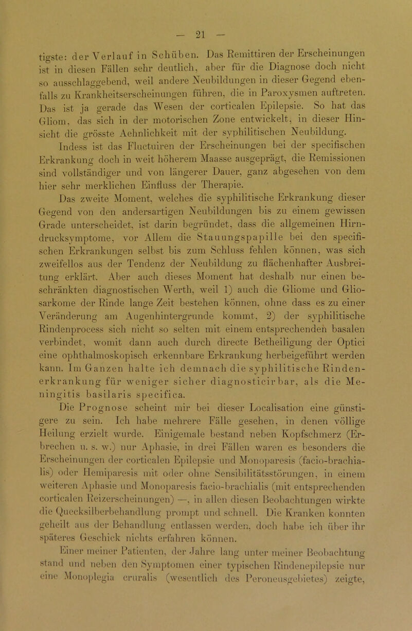 tio-ste: der Verlauf in Schüben. Das Remittiren der Erscheinungen ist in diesen Fällen sehr deutlich, aber für die Diagnose doch nicht so ausschlaggebend, weil andere Neubildungen in dieser Gegend eben- falls zu Krankheitserscheinungen führen, die in Paroxysmen auftreten. Das ist ja gerade das Wesen der corticalen Epilepsie. So hat das Gliom, das sich in der motorischen Zone entwickelt, in dieser Hin- sicht die grösste Aehnlichkeit mit der syphilitischen Neubildung. Indess ist das Fluctuiren der Erscheinungen hei der specifischen Erkrankung doch in weit höherem Maasse ausgeprägt, die Remissionen sind vollständiger und von längerer Dauer, ganz abgesehen von dem hier sehr merklichen Einfluss der Therapie. Das zweite Moment, welches die syphilitische Erkrankung dieser Gegend von den andersartigen Neubildungen bis zu einem gewissen Grade unterscheidet, ist darin begründet, dass die allgemeinen Hirn- drucksymptome, vor Allem die Stauungspapille bei den specifi- schen Erkrankungen selbst bis zum Schluss fehlen können, was sich zweifellos aus der Tendenz der Neubildung zu flächenhafter Ausbrei- tuno- erklärt. Aber auch dieses Moment hat deshalb nur einen be- O schränkten diagnostischen Werth, weil 1) auch die Gliome und Glio- sarkome der Rinde lange Zeit bestehen können, ohne dass es zu einer Veränderung am Augenhintergrunde kommt, 2) der syphilitische Rindenprocess sich nicht so selten mit einem entsprechenden basalen verbindet, womit dann auch durch directe Betheiligung der Optici eine ophthalmoskopisch erkennbare Erkrankung herbeigeführt werden kann. Im Ganzen halte ich demnach die syphilitische Rinden- erkrankung für weniger sicher diagnosticirbar, als die Me- ningitis basilaris specifica. Die Prognose scheint mir bei dieser Localisation eine günsti- gere zu sein. Ich habe mehrere Fälle gesehen, in denen völlige Heilung erzielt wurde. Einigemale bestand neben Kopfschmerz (Er- brechen u. s. w.) nur Aphasie, in drei Fällen waren es besonders die Erscheinungen der corticalen Epilepsie und Monoparesis (facio-brachia- lis) oder liemiparesis mit oder ohne Sensibilitätsstörungen, in einem weiteren Aphasie und Monoparesis facio-brachialis (mit entsprechenden corticalen Reizerscheinungen) —, in allen diesen Beobachtungen wirkte die Quecksilberbehandlung prompt und schnell. Die Kranken konnten geheilt aus der Behandlung entlassen werden, doch habe ich über ihr späteres Geschick nichts erfahren können. Einer meiner Patienten, der Jahre lang unter meiner Beobachtung stand und neben den Symptomen einer typischen Rindenepilepsie nur eine Monoplegia eruralis (wesentlich des Peroneusgebietes) zeigte,